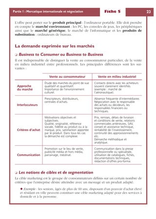Fiche 5 23Partie 1 : Mercatique internationale et négociation
L’offre peut porter sur le produit principal : l’ordinateur portable. Elle doit prendre
en compte le marché environnant : les PC, les consoles de jeux, les périphériques
ainsi que le marché générique, le marché de l’informatique et les produits de
substitution : ordinateurs de bureau.
La demande exprimée sur les marchés
❏ Business to Consumer ou Business to Business
Il est indispensable de distinguer la vente au consommateur particulier, de la vente
en milieu industriel entre professionnels. Les principales différences sont les sui-
vantes :
❏ Les notions de cibles et de segmentation
La cible marketing est le groupe de consommateurs déﬁnis sur un certain nombre de
critères que l’entreprise désire atteindre avec un message et un produit adapté.
◆ Exemple : les seniors, âgés de plus de 60 ans, disposant d’un pouvoir d’achat élevé
et résidant en ville peuvent constituer une cible marketing adapté pour des services à
domicile et à la personne.
Vente au consommateur Vente en milieu industriel
Approche
du marché
Étude des marchés du point de vue
qualitatif et quantitatif.
Importance de l’environnement
culturel.
Contacts directs avec les acheteurs
souvent clairement identiﬁés
(exemple : marché de
l’aéronautique).
Interlocuteurs
Prescripteurs, distributeurs,
centrales d’achats.
Absence fréquente d’intermédiaires
Négociation avec le responsable
des achats ou décideurs, les
responsables ﬁnanciers ou
techniques.
Critères d’achat
Motivations objectives et
subjectives.
Qualité, originalité, référence
sociale, ﬁdélité au produit ou à la
marque, prix, satisfaction apportée
par le produit. Dans tous les cas
la démarche est complexe.
Prix, remises, délais de livraison
et conditions de vente, relations
commerciales antérieures, SAV,
conseil et assistance technique,
rentabilité de l’investissement,
continuité des approvisionnements
etc.
Démarche méthodique et
analytique.
Communication
Promotion sur le lieu de vente,
publicité média et hors média,
parrainage, mécénat.
Communication dans la presse
professionnelle ou spécialisée,
utilisation de catalogues, ﬁches,
documentations techniques,
rédaction d’offres pro-forma.
 