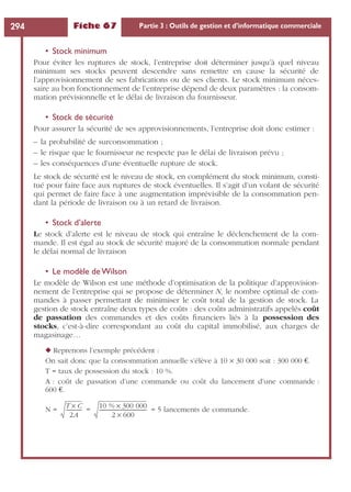 Fiche 67 Partie 3 : Outils de gestion et d’informatique commerciale294
• Stock minimum
Pour éviter les ruptures de stock, l’entreprise doit déterminer jusqu’à quel niveau
minimum ses stocks peuvent descendre sans remettre en cause la sécurité de
l’approvisionnement de ses fabrications ou de ses clients. Le stock minimum néces-
saire au bon fonctionnement de l’entreprise dépend de deux paramètres : la consom-
mation prévisionnelle et le délai de livraison du fournisseur.
• Stock de sécurité
Pour assurer la sécurité de ses approvisionnements, l’entreprise doit donc estimer :
– la probabilité de surconsommation ;
– le risque que le fournisseur ne respecte pas le délai de livraison prévu ;
– les conséquences d’une éventuelle rupture de stock.
Le stock de sécurité est le niveau de stock, en complément du stock minimum, consti-
tué pour faire face aux ruptures de stock éventuelles. Il s’agit d’un volant de sécurité
qui permet de faire face à une augmentation imprévisible de la consommation pen-
dant la période de livraison ou à un retard de livraison.
• Stock d’alerte
Le stock d’alerte est le niveau de stock qui entraîne le déclenchement de la com-
mande. Il est égal au stock de sécurité majoré de la consommation normale pendant
le délai normal de livraison
• Le modèle de Wilson
Le modèle de Wilson est une méthode d’optimisation de la politique d’approvision-
nement de l’entreprise qui se propose de déterminer N, le nombre optimal de com-
mandes à passer permettant de minimiser le coût total de la gestion de stock. La
gestion de stock entraîne deux types de coûts : des coûts administratifs appelés coût
de passation des commandes et des coûts ﬁnanciers liés à la possession des
stocks, c’est-à-dire correspondant au coût du capital immobilisé, aux charges de
magasinage…
◆ Reprenons l’exemple précédent :
On sait donc que la consommation annuelle s’élève à 10 ¥ 30 000 soit : 300 000 €.
T = taux de possession du stock : 10 %.
A : coût de passation d’une commande ou coût du lancement d’une commande :
600 €.
N = = = 5 lancements de commande.
T C×
2A
------------- 10 % 300 000×
2 600×
--------------------------------------
 