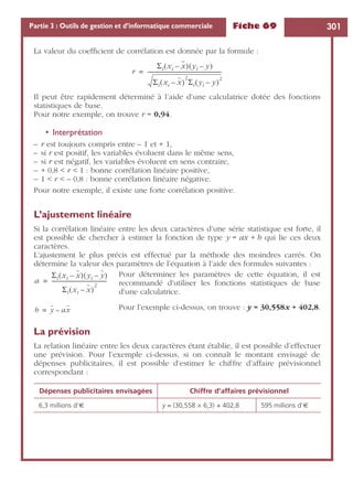 Fiche 69 301Partie 3 : Outils de gestion et d’informatique commerciale
La valeur du coefﬁcient de corrélation est donnée par la formule :
Il peut être rapidement déterminé à l’aide d’une calculatrice dotée des fonctions
statistiques de base.
Pour notre exemple, on trouve r = 0,94.
• Interprétation
– r est toujours compris entre – 1 et + 1,
– si r est positif, les variables évoluent dans le même sens,
– si r est négatif, les variables évoluent en sens contraire,
– + 0,8 < r < 1 : bonne corrélation linéaire positive,
– 1 < r < – 0,8 : bonne corrélation linéaire négative.
Pour notre exemple, il existe une forte corrélation positive.
L’ajustement linéaire
Si la corrélation linéaire entre les deux caractères d’une série statistique est forte, il
est possible de chercher à estimer la fonction de type y = ax + b qui lie ces deux
caractères.
L’ajustement le plus précis est effectué par la méthode des moindres carrés. On
détermine la valeur des paramètres de l’équation à l’aide des formules suivantes :
Pour déterminer les paramètres de cette équation, il est
recommandé d’utiliser les fonctions statistiques de base
d’une calculatrice.
Pour l’exemple ci-dessus, on trouve : y = 30,558x + 402,8.
La prévision
La relation linéaire entre les deux caractères étant établie, il est possible d’effectuer
une prévision. Pour l’exemple ci-dessus, si on connaît le montant envisagé de
dépenses publicitaires, il est possible d’estimer le chiffre d’affaire prévisionnel
correspondant :
Dépenses publicitaires envisagées Chiffre d’affaires prévisionnel
6,3 millions d’€ y = (30,558 × 6,3) + 402,8 595 millions d’€
r
Σi xi x–( ) yi y–( )
Σi xi x–( )
2
Σi yi y–( )
2
--------------------------------------------------------=
a
Σi xi x–( ) yi y–( )
Σi xi x–( )
2
------------------------------------------=
b y ax–=
 