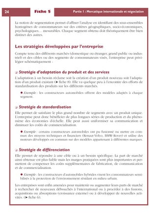 Fiche 5 Partie 1 : Mercatique internationale et négociation24
La notion de segmentation permet d’afﬁner l’analyse en identiﬁant des sous-ensembles
homogènes de consommateurs sur des critères géographiques, socio-économiques,
psychologiques… mesurables. Chaque segment obtenu doit théoriquement être bien
distinct des autres.
Les stratégies développées par l’entreprise
Compte tenu des différents marchés (domestique ou étranger, grand public ou indus-
triel) et des cibles ou des segments de consommateurs visés, l’entreprise peut privi-
légier schématiquement :
❏ Stratégie d’adaptation du produit et des services
L’adaptation à un besoin réclame soit la création d’un produit nouveau soit l’adapta-
tion d’un produit existant (➤ ﬁche 8). Elle va quelque peu à l’encontre des efforts de
standardisation des produits sur les différents marchés.
◆ Exemple : les constructeurs automobiles offrent des modèles adaptés à chaque
segment.
❏ Stratégie de standardisation
Elle permet de satisfaire le plus grand nombre de segments avec un produit unique.
L’entreprise peut donc bénéﬁcier de plus longues séries de production et du phéno-
mène des économies d’échelle. Elle peut aussi uniformiser sa communication et
diminuer les coûts de commercialisation.
◆ Exemple : certains constructeurs automobiles ont pu fusionné ou mettre en com-
mun des moyens techniques et ﬁnanciers (Renaut-Volvo, BMW-Rover) et utilise des
moteurs développés en commun sur des modèles appartenant à différentes marques.
❏ Stratégie de différenciation
Elle permet de répondre à une cible ou à un besoin spéciﬁque. La part de marché
ainsi obtenue est plus faible mais les marges pratiquées sont plus importantes et per-
mettent de compenser les coûts supplémentaires de fabrication, de communication
et de commercialisation.
◆ Exemple : les constructeurs d’automobiles hybrides visent les consommateurs sensi-
bilisés à la protection de l’environnement résidant en milieu urbain.
Les entreprises sont enﬁn amenées pour maintenir ou augmenter leurs parts de marché
à rechercher de nouveaux débouchés à l’international ou à procéder à des fusions,
acquisitions ou absorptions (croissance externe) ou à développer de nouvelles acti-
vités. (➤ ﬁche 6).
 