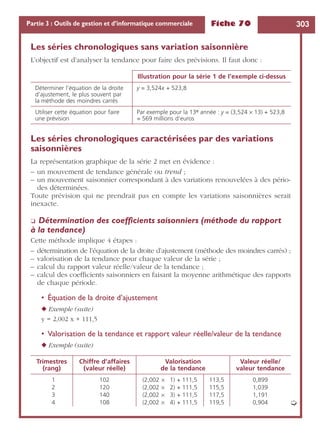 Fiche 70 303Partie 3 : Outils de gestion et d’informatique commerciale
Les séries chronologiques sans variation saisonnière
L’objectif est d’analyser la tendance pour faire des prévisions. Il faut donc :
Les séries chronologiques caractérisées par des variations
saisonnières
La représentation graphique de la série 2 met en évidence :
– un mouvement de tendance générale ou trend ;
– un mouvement saisonnier correspondant à des variations renouvelées à des pério-
des déterminées.
Toute prévision qui ne prendrait pas en compte les variations saisonnières serait
inexacte.
❏ Détermination des coefﬁcients saisonniers (méthode du rapport
à la tendance)
Cette méthode implique 4 étapes :
– détermination de l’équation de la droite d’ajustement (méthode des moindres carrés) ;
– valorisation de la tendance pour chaque valeur de la série ;
– calcul du rapport valeur réelle/valeur de la tendance ;
– calcul des coefﬁcients saisonniers en faisant la moyenne arithmétique des rapports
de chaque période.
• Équation de la droite d’ajustement
◆ Exemple (suite)
y = 2,002 x + 111,5
• Valorisation de la tendance et rapport valeur réelle/valeur de la tendance
◆ Exemple (suite)
Illustration pour la série 1 de l’exemple ci-dessus
Déterminer l’équation de la droite
d’ajustement, le plus souvent par
la méthode des moindres carrés
y = 3,524x + 523,8
Utiliser cette équation pour faire
une prévision
Par exemple pour la 13e année : y = (3,524 × 13) + 523,8
= 569 millions d’euros
Trimestres
(rang)
Chiffre d’affaires
(valeur réelle)
Valorisation
de la tendance
Valeur réelle/
valeur tendance
1 102 (2,002 × 1) + 111,5 113,5 0,899
2 120 (2,002 × 2) + 111,5 115,5 1,039
3 140 (2,002 × 3) + 111,5 117,5 1,191
4 108 (2,002 × 4) + 111,5 119,5 0,904 ➭
 