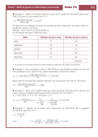 Fiche 74 315Partie 3 : Outils de gestion et d’informatique commerciale
◆ Exemple 1 : Quel est l’intérêt obtenu à partir d’un capital de 500 000 € placé pen-
dant 144 jours au taux annuel de 6 % ?
Au lieu de nous indiquer la durée de placement, nous disposons des dates entre les-
quelles le capital a été placé.
Période : du 4 août N au 26 décembre N.
Le décompte des jours s’effectue ainsi :
◆ Exemple 2 : Une entreprise a placé 1 000 000 € sur une SICAV monétaire au taux de
6 % pendant 9 mois. Quel est le capital disponible au bout de 9 mois ?
Quel serait le montant des intérêts obtenus si le placement avait été de 120 jours ?
◆ Exemple 3 : Quel est le capital initial qui, placé pendant 125 jours à 6 %, donne une
valeur acquise (capital initial augmenté des intérêts) de 153 125 € ?
Cn = 153 125 € t = 6 % n = 125 jours C = ?
◆ Exemple 4 : Quelle est la durée d’un placement de 500 000 € qui a rapporté
25 000 € au taux de 12 % ?
d’où
Mois Nombre de jours civils Nombre de jours retenus
Août 31 271
1. En principe, on ne compte pas dans le calcul le premier du placement du capital mais le dernier.
Septembre 30 30
Octobre 31 31
Novembre 30 30
Décembre 31 26
144 jours
I
500 000 144× 6×
360 100×
-------------------------------------------- 12 000= =
Cn 1 000 000
1 000 000 9× 6 %×
12
-------------------------------------------------+ 1 045 000= =
I
1 000 000 120× 6 %×
360
------------------------------------------------------- 2 000= =
Cn C
C t× n×
360
---------------------+= C⇔
Cn
1
n t×
360
-----------+
---------------------
Cn
1
6 125×
36 000
------------------+
--------------------------- 1 045 000= = =
I
C t× n×
12
---------------------=
n
I 12×
C 10 %×
----------------------
25 000 12×
500 000 10 %×
-------------------------------------- 6 mois= = =
 