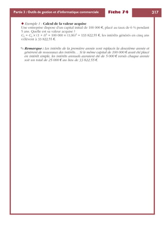 Fiche 74 317Partie 3 : Outils de gestion et d’informatique commerciale
◆ Exemple 1 : Calcul de la valeur acquise
Une entreprise dispose d’un capital initial de 100 000 €, placé au taux de 6 % pendant
5 ans. Quelle est sa valeur acquise ?
C5 = C0 ¥ (1 + t)5 = 100 000 ¥ (1,06)5 = 133 822,55 €, les intérêts générés en cinq ans
s’élèvent à 33 822,55 €.
✎ Remarque : Les intérêts de la première année sont replacés la deuxième année et
génèrent de nouveaux des intérêts… Si le même capital de 100 000 € avait été placé
en intérêt simple, les intérêts annuels auraient été de 5 000 € versés chaque année
soit un total de 25 000 € au lieu de 33 822,55 €.
 