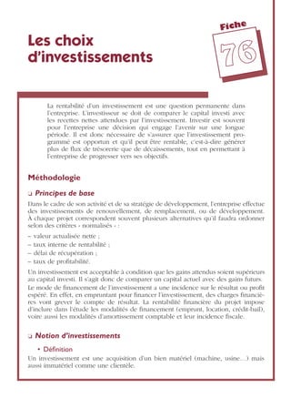 Fiche
7766
Les choix
d’investissements
La rentabilité d’un investissement est une question permanente dans
l’entreprise. L’investisseur se doit de comparer le capital investi avec
les recettes nettes attendues par l’investissement. Investir est souvent
pour l’entreprise une décision qui engage l’avenir sur une longue
période. Il est donc nécessaire de s’assurer que l’investissement pro-
grammé est opportun et qu’il peut être rentable, c’est-à-dire générer
plus de ﬂux de trésorerie que de décaissements, tout en permettant à
l’entreprise de progresser vers ses objectifs.
Méthodologie
❏ Principes de base
Dans le cadre de son activité et de sa stratégie de développement, l’entreprise effectue
des investissements de renouvellement, de remplacement, ou de développement.
À chaque projet correspondent souvent plusieurs alternatives qu’il faudra ordonner
selon des critères « normalisés » :
– valeur actualisée nette ;
– taux interne de rentabilité ;
– délai de récupération ;
– taux de proﬁtabilité.
Un investissement est acceptable à condition que les gains attendus soient supérieurs
au capital investi. Il s’agit donc de comparer un capital actuel avec des gains futurs.
Le mode de ﬁnancement de l’investissement a une incidence sur le résultat ou proﬁt
espéré. En effet, en empruntant pour ﬁnancer l’investissement, des charges ﬁnanciè-
res vont grever le compte de résultat. La rentabilité ﬁnancière du projet impose
d’inclure dans l’étude les modalités de ﬁnancement (emprunt, location, crédit-bail),
voire aussi les modalités d’amortissement comptable et leur incidence ﬁscale.
❏ Notion d’investissements
• Déﬁnition
Un investissement est une acquisition d’un bien matériel (machine, usine…) mais
aussi immatériel comme une clientèle.
 