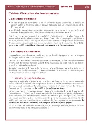 Fiche 76 325Partie 3 : Outils de gestion et d’informatique commerciale
Critères d’évaluation des investissements
❏ Les critères atemporels
• Le taux moyen de rentabilité : c’est un critère d’origine comptable. Il mesure le
rapport entre le bénéﬁce annuel moyen (procuré par un investissement et la
dépense initiale).
• Le délai de récupération : ce critère s’apparente au point mort : À partir de quel
moment, l’entreprise aura-t-elle récupéré son investissement initial ?
Ces deux critères surestiment la rentabilité de l’investissement, car elles donnent la
même valeur réelle à l’euro actuel et à l’euro futur ; elle n’intègre pas la préférence
pour le présent, c’est-à-dire qu’un investisseur préfère la disponibilité immédiate
d’une somme par rapport à la possession future de cette même somme. Pour inté-
grer cette préférence, il est nécessaire de recourir à l’actualisation.
❏ Les critères d’actualisation
L’approche temporelle ou actuarielle repose sur le principe que « le prix du temps »
est intégré dans le taux d’actualisation.
L’étude de la rentabilité des investissements tient compte de ﬂux nets de trésorerie
répartis sur différentes périodes ; il est donc nécessaire de tenir compte du temps
grâce à la notion d’actualisation.
Actualiser consiste à donner, grâce à un taux d’actualisation, une valeur présente à
des ﬂux futurs de décaissements ou d’encaissements, de manière à pouvoir comparer
ses ﬂux actualisés avec la dépense initiale.
• La ﬁxation du taux d’actualisation
La première approche consiste à retenir le loyer de l’argent. Ce taux est fonction du
taux d’inﬂation, de l’évolution du pouvoir d’achat et éventuellement de la déprécia-
tion de la devise monétaire de référence par rapport à d’autres devises. En résumé :
l’attitude de l’investisseur est de préférer le présent au futur.
La seconde approche retient comme taux d’actualisation le coût ﬁnancier de
l’investissement. Celui-ci est fonction du coût du ﬁnancement du projet, de la renta-
bilité moyenne des investissements antérieurs effectués par l’entreprise, du taux de
placement que l’entreprise pourrait escompter pour sa trésorerie disponible Si elle
n’effectuait pas son investissement. L’optique de l’investisseur est de comparer la
rentabilité de l’investissement par rapport à un manque à gagner.
En fait chacun des critères étudiés (VAN, TIR, indice de proﬁtabilité, délai de récupé-
ration) correspond à des objectifs différents :
 