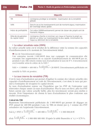 Fiche 76 Partie 3 : Outils de gestion et d’informatique commerciale326
• La valeur actualisée nette (VAN)
La valeur actuelle nette est le résultat de la différence entre la somme des capacités
d’autoﬁnancement et le montant de l’investissement initial.
◆ Cas de l’investissement unique.
Une entreprise investit 1 000 000 € dans une campagne de communication elle
escompte une augmentation de sa capacité d’autoﬁnancement de 400 000 € par an,
pendant 3 ans. Elle retient comme taux d’actualisation le taux de 8 %. L’investissement
est-il rentable selon le critère de la VAN ?
VAN = –1 000000 + 400 000 ¥ = 30 838 €. L’investissement publicitaire est
rentable la VAN est positive.
• Le taux interne de rentabilité (TIR)
C’est le taux d’actualisation qui permet d’égaliser la somme des valeurs actuelles des
capacités d’autoﬁnancement au coût de l’investissement, c’est donc le taux qui per-
met à l’entreprise de récupérer le capital investi.
Le taux d’actualisation repose sur l’hypothèse que les FNT de l’entreprise sont
réinvesties chaque année au taux d’actualisation. Plus le taux est élevé, plus les FNT
futurs auront une valeur actuelle faible, plus les investisseurs seront peu enclins à
investir. D’où l’importance de choisir le taux d’actualisation le plus conforme aux
réalités économiques.
Calcul du TIR
Reprenons l’investissement publicitaire de 1 000 000 € qui permet de dégager un
FNT annuel de 400 000 pendant 3 ans. Le TIR est donné par I0 = somme des FNT
actualisées où I représente l’investissement.
Soit I0 = FNT ¥ = 400 000 ¥ = 1 000 000,00 €
d’où = 1 000 000/400 000. D’après la table ﬁnancière n˚ 4, t = 9,70 %.
Critères Objectifs
TIR L’entreprise privilégie la rentabilité : maximisation de la rentabilité
globale.
VAN Dans le cas où les investissements sont de montants égaux, maximisation
de l’avantage absolu global.
Indice de proﬁtabilité Cet indice (VAN/Investissement) permet de classer des projets sont de
montants inégaux
Délai de récupération
du capital investi
L’entreprise cherche à minimiser son risque et favorise le projet qui
permet un retour sur investissement le plus rapide, minimisation du
risque au détriment de la rentabilité.
1 1 t+( )
3–
–
t
-----------------------------
1 1 t+( )
n–
–
t
------------------------------
1 1 t+( )
3–
–
t
-----------------------------
1 1 t+( )
3–
–
t
-----------------------------
 
