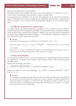 Fiche 76 327Partie 3 : Outils de gestion et d’informatique commerciale
Plusieurs interprétations sont possibles :
L’investissement reste rentable tant que le taux d’actualisation est inférieur à 9,70 %.
C’est le taux d’actualisation qui annule la valeur actuelle nette.
Le taux interne de rentabilité sert de taux d’acceptation ou de rejet d’un investisse-
ment. L’entreprise ﬁxe un taux minimum de rentabilité interne soit en fonction du
coût du capital, soit en fonction de la rémunération obtenue sur les marchés ﬁnan-
ciers.
• Le délai de récupération du capital investi
Ce critère existe aussi dans l’approche actuarielle ; plus ce délai est court, meilleur
est l’investissement. Si l’entreprise privilégie l’investissement qui a le délai de récupé-
ration le plus court, cela peut par exemple, signiﬁer que tous ses projets contiennent
un risque non négligeable (risque politique…), l’investisseur souhaitant récupérer sa
mise de fonds le plus rapidement possible.
◆ Exemple :
Reprenons l’investissement en publicité de 1 000 000 €, avec t = 8 %.
Il faut chercher n tel que : I = CAF ¥ = 1 000 000 € avec t = 8 % et FNT
= 400 000 €
On en tire n = 3 ans. L’entreprise récupère son investissement au bout de 3 ans. Ce
critère est choisi lorsque l’entreprise a une aversion au risque.
• L’indice de proﬁtabilité
Il correspond au rapport entre les FNT actualisés et le capital initial investi si l’indice
est supérieur à 1, le projet est acceptable. Plus l’indice est élevé, plus l’investissement
est intéressant.
Reprenons l’exemple précédent.
Ip = = 1 030 836/1 000 000 = 103 %
Parfois on utilise le taux de proﬁtabilité : Tp = VAN/I = 30 836/1 000 000 = 3,08 %
d’où Ip = Tp + 1.
◆ Exemple :
Une entreprise envisage d’investir dans une nouvelle chaîne de fabrication 250 000 USD
au Vietnam. Le matériel peut être amorti sur 5 ans en linéaire. La valeur résiduelle de
l’investissement est estimée à 45 000 USD nets d’impôts Le projet est basé sur une
étude de recettes et de dépenses prévisionnelles. L’entreprise est soumise à un impôt
sur les sociétés de 40 % du résultat.
1 1 t+( )
n–
–
t
------------------------------
Somme des FNT actualisés
I
--------------------------------------------------------------------
 