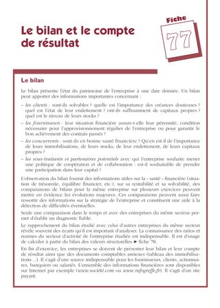 Fiche
7777
Le bilan et le compte
de résultat
Le bilan
Le bilan présente l’état du patrimoine de l’entreprise à une date donnée. Un bilan
peut apporter des informations importantes concernant :
– les clients : sont-ils solvables ? quelle est l’importance des créances douteuses ?
quel est l’état de leur endettement ? ont-ils sufﬁsamment de capitaux propres ?
quel est le niveau de leurs stocks ?
– les fournisseurs : leur situation ﬁnancière assure-t-elle leur pérennité, condition
nécessaire pour l’approvisionnement régulier de l’entreprise ou pour garantir le
bon achèvement des contrats passés ?
– les concurrents : sont-ils en bonne santé ﬁnancière ? Qu’en est-il de l’importance
de leurs immobilisations, de leurs stocks, de leur endettement, de leurs capitaux
propres ?
– les sous-traitants et partenaires potentiels avec qui l’entreprise souhaite mener
une politique de coopération et de collaboration : est-il souhaitable de prendre
une participation dans leur capital ?
L’observation du bilan fournit des informations utiles sur la « santé » ﬁnancière (situa-
tion de trésorerie, équilibre ﬁnancier, etc.), sur sa rentabilité et sa solvabilité, des
comparaisons de bilans pour la même entreprise sur plusieurs exercices peuvent
mettre en évidence les évolutions majeures. Ces comparaisons peuvent aussi faire
ressortir des informations sur la stratégie de l’entreprise et constituent une aide à la
détection de difﬁcultés éventuelles.
Seule une comparaison dans le temps et avec des entreprises du même secteur per-
met d’établir un diagnostic ﬁable.
Le rapprochement du bilan étudié avec celui d’autres entreprises du même secteur
révèle souvent des écarts qu’il est important d’analyser. La connaissance des ratios et
normes du secteur d’activité de l’entreprise étudiée est indispensable. Il est d’usage
de calculer à partir du bilan des valeurs structurelles ➤ ﬁche 78.
En ﬁn d’exercice, les entreprises se doivent de présenter leur bilan et leur compte
de résultat ainsi que des documents comptables annexes (tableau des immobilisa-
tions…). Il s’agit d’une source indispensable pour les fournisseurs, clients, actionnai-
res, banquiers ou salariés. L’ensemble des informations ﬁnancières sont disponibles
sur Internet par exemple (www.société.com ou www.infogreffe.fr). Il s’agit d’un site
payant.
 