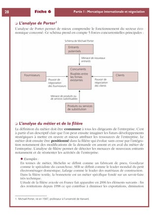 Fiche 6 Partie 1 : Mercatique internationale et négociation28
❏ L’analyse de Porter1
L’analyse de Porter permet de mieux comprendre le fonctionnement du secteur éco-
nomique concerné. Ce schéma prend en compte 5 forces concurrentielles principales :
❏ L’analyse du métier et de la ﬁlière
La déﬁnition du métier doit être commune à tous les dirigeants de l’entreprise. C’est
à partir d’un descriptif clair que l’on peut ensuite imaginer les futurs développements
stratégiques à mettre en œuvre et mieux attribuer les ressources de l’entreprise. Le
métier doit ensuite être positionné dans la ﬁlière qui évolue sans cesse par l’intégra-
tion notamment des modiﬁcations de la demande en amont et en aval du métier de
l’entreprise. L’analyse de ﬁlière permet de détecter les menaces de nouveaux entrants
notamment et de réorienter les activités de l’entreprise.
◆ Exemples :
En termes de métier, Michelin se déﬁnit comme un fabricant de pneu, Goodyear
comme le spécialiste du caoutchouc. SEB se déﬁnit comme le leader mondial du petit
électroménager domestique, Lafarge comme le leader des matériaux de construction.
Dans la ﬁlière textile, la bonneterie est un métier spéciﬁque fondé sur un savoir-faire
très technique.
L’étude de la ﬁlière avicole en France fait apparaître en 2006 les éléments suivants : ﬁn
des restitutions depuis 1998 ce qui contribue à diminuer les exportations, diminution
1. Michael Porter, né en 1947, professeur à l’université de Harvard.
Schéma de Michael Porter
Concurrents
Rivalités entre
les firmes
existantes
Menace de nouveaux
entrants
Pouvoir de
négociation
des clients
Menace de produits ou
de services substituables
Pouvoir de
négociation
des fournisseurs
Produits ou services
de substitution
Fournisseurs Clients
Entrants
potentiels
 