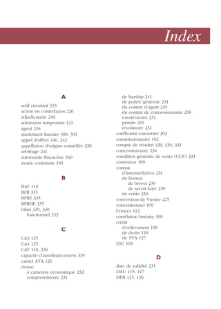 Index
A
actif circulant 333
action en contrefaçon 226
adjudicataire 240
admission temporaire 121
agent 234
ajustement linéaire 300, 301
appel d’offres 240, 242
appellation d’origine contrôlée 228
arbitrage 241
autonomie financière 340
avarie commune 103
B
BAF 110
BFR 335
BFRE 335
BFRHE 335
bilan 329, 330
fonctionnel 333
C
CA3 125
CA4 125
CAF 110, 339
capacité d’autofinancement 339
carnet ATA 121
clause
à caractère économique 232
compromissoire 231
de harship 241
de portée générale 231
du contrat d’agent 235
du contrat de concessionnaire 236
exonératoire 231
pénale 231
résolutoire 231
coefficient saisonnier 303
commissionnaire 102
compte de résultat 329, 330, 331
concessionnaire 234
condition générale de vente (CGV) 231
conteneur 109
contrat
d’intermédiaires 234
de licence
de brevet 239
de savoir-faire 239
de vente 230
convention de Vienne 225
conventionnel 109
Corates 112
corrélation linéaire 300
crédit
d’enlèvement 118
de droits 118
de TVA 127
CSC 109
D
date de validité 231
DAU 115, 117
DEB 125, 126
 