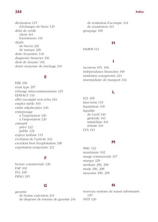 Index344
déclaration 115
d’échanges de biens 125
délai de crédit
client 341
fournisseurs 341
dépôt
de brevet 226
de marque 226
dette douanière 118
diagnostic financier 336
droit de douane 118
durée moyenne de stockage 341
E
EBE 339
écart type 297
échange intracommunautaire 125
EDIFACT 110
effet escompté non échu 334
emploi stable 333
entité adjudicatrice 240
entreposage
à l’exportation 120
à l’importation 120
entrepôt
privé 122
public 122
espèce tarifaire 115
évolution de l’activité 342
excédent brut d’exploitation 338
exportation temporaire 121
F
facture commerciale 126
FAP 103
FCL 109
FRNG 335
G
garantie
de bonne exécution 241
de dispense de retenue de garantie 241
de restitution d’acompte 241
de soumission 241
groupage 109
H
HAWB 113
I
incoterm 105, 106
indépendance financière 340
institution européenne 224
intermédiaire de transport 102
L
LCL 109
liner-term 110
liquidation 118
liquidité
de l’actif 340
générale 341
immédiate 341
réduite 341
LTA 113
M
MAC 122
mandataire 102
marge commerciale 337
marque 229
médiane 296, 298
mode 296, 298
moyenne 296, 299
N
nouveau système de transit informatisé
120
NSTI 120
 