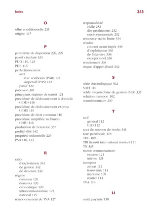345Index
O
offre conditionnelle 231
origine 115
P
paramètre de dispersion 296, 299
passif circulant 333
PDD 116, 123
PDE 116
perfectionnement
actif
avec rembours (PAR) 122
suspensif (PAS) 122
passif 122
prévision 301
principaux régimes de transit 121
procédure de dédouanement à domicile
(PDD) 116
procédure de dédouanement express
(PDE) 116
procédure de droit commun 116
procédure simplifiée au bureau
(PSB) 116
production de l’exercice 337
profitabilité 342
propriété industrielle 226
PSB 116, 123
R
ratio
d’exploitation 341
de gestion 342
de structure 340
régime
commun 120
douanier 120
économique 120
intracommunautaire 125
national 125
remboursement de TVA 127
responsabilité
civile 232
des producteurs 232
environnementale 232
ressource stable brute 333
résultat
courant avant impôt 338
d’exploitation 338
de l’exercice 338
exceptionnel 338
retraitement 334
risque d’appel abusif 242
S
série chronologique 302
SOFI 110
solde intermédiaire de gestion (SIG) 337
solution transport 102
soumissionnaire 240
T
tarif
général 112
ULD 112
taux de rotation de stocks 341
taxe parafiscale 118
THC 109
TIR (transit international routier) 121
TN 335
transit communautaire
externe 121
interne 121
transport
aérien 112
ferroviaire 114
maritime 109
routier 114
TVA 118
U
unité payante 110
 