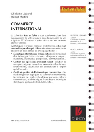 COMMERCE
INTERNATIONAL
Ghislaine Legrand
Hubert Martini
www.dunod.com
La collection Tout en fiches a pour but de vous aider dans
la préparation de votre examen, dans la réalisation de vos
stages en BTS Commerce international, ou lors de votre
premier emploi.
Synthétiques et d’accès pratique, les 80 fiches rédigées et
construites par des spécialistes des domaines concernés
abordent en trois parties les principaux thèmes :
• Mercatique internationale et négociation : environnement
des échanges internationaux, diagnostic export,
marketing, étude pays, prospection, communication…
• Gestion des opérations d’import-export : solution de
transport, régimes douaniers, couverture des risques,
financements, sécurisation des contrats tant à l’export
qu’à l’import…
• Outils de gestion et d’informatique commerciale : les
outils de gestion appliqués au commerce international,
techniques de recherche d’informations, calculs
commerciaux, mathématiques financières et techniques
statistiques, gestion de stock, bilan, SIG…
GHISLAINE LEGRAND
Agrégée
d’économie et gestion,
professeur en BTS
commerce international.
HUBERT MARTINI
Agrégé
d’économie et gestion,
formateur consultant en
commerce international.
ISBN 978-2-10-054439-4
 