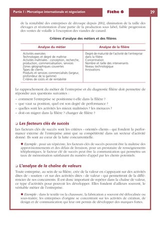 Fiche 6 29Partie 1 : Mercatique internationale et négociation
de la rentabilité des entreprises de découpe depuis 2002, diminution de la taille des
élevages et réorientation d’une partie de la production sous label, faible progression
des ventes de volaille à l’exception des viandes de canard.
Le rapprochement du métier de l’entreprise et du diagnostic ﬁlière doit permettre de
répondre aux questions suivantes :
– comment l’entreprise se positionne-t-elle dans la ﬁlière ?
– que vaut sa position, quel est son degré de performance ?
– quelles sont les activités les mieux maîtrisées ? les menaces ?
– doit-on migrer dans la ﬁlière ? changer de ﬁlière ?
❏ Les facteurs clés de succès
Les facteurs clés de succès sont les critères « orientés clients » qui fondent la perfor-
mance externe de l’entreprise ainsi que sa compétitivité dans un secteur d’activité
donné. Ils sont au cœur de la lutte concurrentielle.
◆ Exemple : pour un vépéciste, les facteurs clés de succès peuvent être la maîtrise des
approvisionnements et des délais de livraison, pour un prestataire de renseignements
téléphoniques, le facteur clé de succès peut être la communication qui permettra un
taux de mémorisation satisfaisant du numéro d’appel par les clients potentiels.
❏ L’analyse de la chaîne de valeurs
Toute entreprise, au sein de sa ﬁlière, crée de la valeur en s’appuyant sur des activités
dites de « soutien » et sur des activités dites « de valeur » qui permettront de la diffé-
rencier de ses concurrents. Il est donc important de repérer dans la chaîne de valeur,
ce type d’activités pour pouvoir les développer. Elles fondent d’ailleurs souvent, le
véritable métier de l’entreprise.
◆ Exemple : dans le textile ou la chaussure, la fabrication a souvent été délocalisée ou
sous-traitée, les entreprises d’origine se concentrant sur les activités de création, de
design et de communication qui leur ont permis de développer des marques fortes.
Critères d’analyse des métiers et des ﬁlières
Analyse du métier Analyse de la ﬁlière
Activités exercées
Technologies et degré de maîtrise
Activités maîtrisées : conception, recherche,
production, commercialisation, services
Zones géographiques couvertes
Types de clients
Produits et services commercialisés (largeur,
profondeur de la gamme)
Critères de coûts et de rentabilité
Degré de maturité de l’activité de l’entreprise
dans la ﬁlière
Concentration
Nombre et taille des intervenants
Niveau technologique
Innovations
 