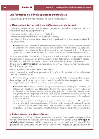 Fiche 6 Partie 1 : Mercatique internationale et négociation30
Les formules de développement stratégique
Deux options peuvent être retenues de façon schématique :
❏ Domination par les coûts ou différenciation du produit
La stratégie de domination par les coûts convient aux grandes entreprises qui peu-
vent fonder leur développement sur :
– une maîtrise des coûts complets (➤ ﬁche 14) ;
– des économies d’échelle et des effets de volume ;
– un partage des investissements avec d’autres partenaires et une réorganisation de
la production.
◆ Exemple : dans l’industrie automobile certains constructeurs développent des moteurs
en commun qui seront utilisés ensuite sur différentes plates-formes de véhicules.
L’organisation modulaire de la production renforce les économies de coût dans les
opérations de montage et diminue la complexité et les investissements nécessaires.
Il est indispensable dans ce cas d’élargir à la fois les sources d’approvisionnement
(fournisseurs et processus de délocalisation) et les débouchés. Le caractère interna-
tional du processus de production ainsi que les marchés se trouvent renforcés.
À l’inverse, la différentiation du produit ou du service (parfois synonyme d’adapta-
tion) doit s’appuyer sur :
– une capacité d’innovation forte et durable ;
– une communication efﬁcace permettant le repérage du produit par les utilisateurs
ou les consommateurs.
La différenciation permet de justiﬁer le prix demandé. Elle est quelquefois l’ingré-
dient indispensable pour parer aux excès de la standardisation. ou pour lutter contre
le « scepticisme » général envers tout ce qui est étranger.
◆ Exemple : McDonald’s a compris cet équilibre et propose des burgers « rendang » en
Malaisie, des spaghettis aux Philippines. Il cible les enfants dans les pays riches, les
adolescents et les jeunes adultes dans les pays pauvres. Les tee-shirts signés McDo
sont portés par les employés aux États-Unis, par les clients en Indonésie. La voie de
la réussite semble donc passer par une standardisation accompagnée de quelques
références locales.
Les Galeries Lafayette ont fait quand à eux, les frais d’un manque de différentiation
dans le cadre de leur implantation ratée à New York. Le manque de critères distinctifs
et d’originalité par rapport à ses rivaux déjà implantés de longue date, Macy’s, Bloo-
mingdale’s, ont obligé l’enseigne à se retirer du marché après des pertes considérables.
❏ Spécialisation ou diversiﬁcation
La compétence et le savoir-faire unique de l’entreprise dans un domaine particulier
doivent permettre de satisfaire une cible particulière de clients. Cette stratégie de
spécialisation s’appuiera indifféremment sur les deux stratégies précédentes. L’élar-
gissement des débouchés pourra ensuite passer par l’expansion géographique, la
 