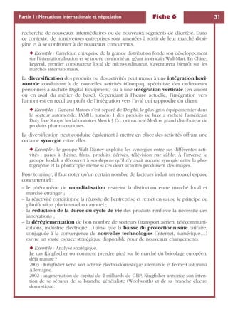 Fiche 6 31Partie 1 : Mercatique internationale et négociation
recherche de nouveaux intermédiaires ou de nouveaux segments de clientèle. Dans
ce contexte, de nombreuses entreprises sont amenées à sortir de leur marché d’ori-
gine et à se confronter à de nouveaux concurrents.
◆ Exemple : Carrefour, entreprise de la grande distribution fonde son développement
sur l’internationalisation et se trouve confronté au géant américain Wall-Mart. En Chine,
Legend, premier constructeur local de micro-ordinateur, s’aventurera bientôt sur les
marchés internationaux.
La diversiﬁcation des produits ou des activités peut mener à une intégration hori-
zontale conduisant à de nouvelles activités (Compaq, spécialiste des ordinateurs
personnels a racheté Digital Equipment) ou à une intégration verticale (en amont
ou en aval du métier de base). Cependant à l’heure actuelle, l’intégration vers
l’amont est en recul au proﬁt de l’intégration vers l’aval qui rapproche du client.
◆ Exemples : General Motors s’est séparé de Delphi, le plus gros équipementier dans
le secteur automobile, LVMH, numéro 1 des produits de luxe a racheté l’américain
Duty free Shops, les laboratoires Merck § Co. ont racheté Medco, grand distributeur de
produits pharmaceutiques.
La diversiﬁcation peut conduire également à mettre en place des activités offrant une
certaine synergie entre elles.
◆ Exemple : le groupe Walt Disney exploite les synergies entre ses différentes acti-
vités : parcs à thème, ﬁlms, produits dérivés, télévision par câble. À l’inverse le
groupe Kodak a découvert à ses dépens qu’il n’y avait aucune synergie entre la pho-
tographie et la photocopie même si ces deux activités produisent des images.
Pour terminer, il faut noter qu’un certain nombre de facteurs induit un nouvel espace
concurrentiel :
– le phénomène de mondialisation restreint la distinction entre marché local et
marché étranger ;
– la réactivité conditionne la réussite de l’entreprise et remet en cause le principe de
planiﬁcation pluriannuel ou annuel ;
– la réduction de la durée du cycle de vie des produits renforce la nécessité des
innovations ;
– la déréglementation de bon nombre de secteurs (transport aérien, télécommuni-
cations, industrie électrique…) ainsi que la baisse du protectionnisme tarifaire,
conjuguée à la convergence de nouvelles technologies (Internet, numérique…)
ouvre un vaste espace stratégique disponible pour de nouveaux changements.
◆ Exemple : Analyse stratégique.
Le cas Kingﬁscher ou comment prendre pied sur le marché du bricolage européen,
déjà mature ?
2003 : Kingﬁsher vend son activité électro-domestique allemande et ferme Castorama
Allemagne.
2002 : augmentation de capital de 2 milliards de GBP. Kingﬁsher annonce son inten-
tion de se séparer de sa branche généraliste (Woolworth) et de sa branche électro
domestique.
 