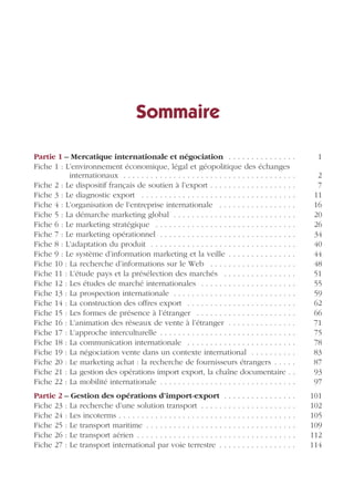 Partie
Sommaire
Partie 1 – Mercatique internationale et négociation . . . . . . . . . . . . . . . 1
Fiche 1 : L’environnement économique, légal et géopolitique des échanges
internationaux . . . . . . . . . . . . . . . . . . . . . . . . . . . . . . . . . . . . . . 2
Fiche 2 : Le dispositif français de soutien à l’export . . . . . . . . . . . . . . . . . . . 7
Fiche 3 : Le diagnostic export . . . . . . . . . . . . . . . . . . . . . . . . . . . . . . . . . . 11
Fiche 4 : L’organisation de l’entreprise internationale . . . . . . . . . . . . . . . . . 16
Fiche 5 : La démarche marketing global . . . . . . . . . . . . . . . . . . . . . . . . . . . 20
Fiche 6 : Le marketing stratégique . . . . . . . . . . . . . . . . . . . . . . . . . . . . . . . 26
Fiche 7 : Le marketing opérationnel . . . . . . . . . . . . . . . . . . . . . . . . . . . . . . 34
Fiche 8 : L’adaptation du produit . . . . . . . . . . . . . . . . . . . . . . . . . . . . . . . . 40
Fiche 9 : Le système d’information marketing et la veille . . . . . . . . . . . . . . . 44
Fiche 10 : La recherche d’informations sur le Web . . . . . . . . . . . . . . . . . . . 48
Fiche 11 : L’étude pays et la présélection des marchés . . . . . . . . . . . . . . . . 51
Fiche 12 : Les études de marché internationales . . . . . . . . . . . . . . . . . . . . . 55
Fiche 13 : La prospection internationale . . . . . . . . . . . . . . . . . . . . . . . . . . . 59
Fiche 14 : La construction des offres export . . . . . . . . . . . . . . . . . . . . . . . . 62
Fiche 15 : Les formes de présence à l’étranger . . . . . . . . . . . . . . . . . . . . . . 66
Fiche 16 : L’animation des réseaux de vente à l’étranger . . . . . . . . . . . . . . . 71
Fiche 17 : L’approche interculturelle . . . . . . . . . . . . . . . . . . . . . . . . . . . . . . 75
Fiche 18 : La communication internationale . . . . . . . . . . . . . . . . . . . . . . . . 78
Fiche 19 : La négociation vente dans un contexte international . . . . . . . . . . 83
Fiche 20 : Le marketing achat : la recherche de fournisseurs étrangers . . . . . 87
Fiche 21 : La gestion des opérations import export, la chaîne documentaire . . 93
Fiche 22 : La mobilité internationale . . . . . . . . . . . . . . . . . . . . . . . . . . . . . . 97
Partie 2 – Gestion des opérations d’import-export . . . . . . . . . . . . . . . . 101
Fiche 23 : La recherche d’une solution transport . . . . . . . . . . . . . . . . . . . . . 102
Fiche 24 : Les incoterms . . . . . . . . . . . . . . . . . . . . . . . . . . . . . . . . . . . . . . . 105
Fiche 25 : Le transport maritime . . . . . . . . . . . . . . . . . . . . . . . . . . . . . . . . . 109
Fiche 26 : Le transport aérien . . . . . . . . . . . . . . . . . . . . . . . . . . . . . . . . . . . 112
Fiche 27 : Le transport international par voie terrestre . . . . . . . . . . . . . . . . . 114
 