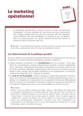 Fiche
77
Le marketing
opérationnel
Le marketing opérationnel va assurer la mise en œuvre des décisions
stratégiques. C’est une politique de court terme qui doit constamment
être corrigée compte tenu des aléas des marchés. Elle fait apparaître
quatre éléments clés (mix-marketing) : le produit, le prix, la distribu-
tion et la communication. Ces quatre éléments doivent être déﬁnis et
pensés de façon cohérente entre eux.
◆ Exemple : un produit haut de gamme doit être associé à un prix relativement élevé
et doit être commercialisé selon un mode de distribution sélectif.
Les déterminants de la politique produit
Le terme désigne non seulement le produit physique mais également les services qui
faciliteront sa commercialisation (installation, garanties, entretien).
• Chaque produit correspond à une classiﬁcation qui lui est propre : d’une part,
biens de consommation courante (alimentation), produits anomaux (parfumerie,
livres, vêtements, équipements domestiques) présentant une certaine durée de vie
et d’autre part biens industriels représentant le plus souvent des produits intermé-
diaires (coton, ciment), des produits d’entretien et des équipements. La démarche
commerciale dépendra de la catégorie du produit.
• Le cycle de vie du produit conduit l’entreprise à opérer des opérations de lance-
ment, des actions de développement puis de retrait du produit lorsque celui-ci a
décliné. Les modalités de l’exportation sont susceptibles d’intervenir différemment
selon le cycle de vie du produit. Un produit en phase de maturité ou de déclin sur
son marché d’origine peut trouver un second soufﬂe sur d’autres marchés.
◆ Exemples :
Gillette a lancé en 1998 un système de rasage « Mach 3 » (300 millions de dollars dans
la campagne marketing) sur le marché américain. Trois ans plus tard, le produit est
arrivé sur le continent européen, sous le nom de « Mach 3 Turbo » pour faire suite au
« Sensor Excel » et assurer de nouvelles parts de marché. Dans le même temps, le
« Gillette G2 » conserve en France, avec 30 ans d’âge 3,4 % du marché en valeur. Il
faudra des investissements publicitaires colossaux pour faire comprendre aux
consommateurs de l’hexagone qui se rasent mécaniquement, l’intérêt de la « haute
technologie » dans le domaine du rasage.
 