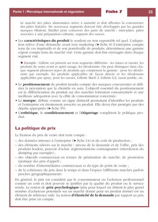 Fiche 7 35Partie 1 : Mercatique internationale et négociation
Le marché des pâtes alimentaires arrive à maturité et doit affronter la concurrence
des pâtes fraîches. De nouveaux segments doivent être développés par les grandes
marques (Buitoni, Barilla) pour conserver des parts de marché : mini-pâtes, pâtes
associées à une préparation culinaire, segment des sauces.
• Les caractéristiques du produit le rendent ou non exportable tel quel. L’adapta-
tion relève d’une démarche avant tout marketing (➤ ﬁche 8) L’entreprise compte
tenu de ces impératifs et de son portefeuille de produits, déterminera une gamme
export compte tenu du marché visé. Cette gamme doit être envisagée dans chaque
segment visé.
◆ Exemple : Gillette est présent sur trois segments différents : les lames et rasoirs, les
produits de soins avant et après rasage, les déodorants. On peut distinguer dans cha-
que segment plusieurs types de produits qui composent la gamme : pour les déodo-
rants par exemple, les produits applicables de façon directe et les déodorants
applicables par spray, pour les rasoirs, Gillette Mach 3, Gillette G2, rasoir jetable, etc.
• Le positionnement du produit tiendra compte des marques concurrentes et déﬁ-
nira la perception que la clientèle en aura. L’objectif essentiel du positionnement
est la différenciation du produit sur des marchés fortement concurrentiels et une
meilleure adéquation avec la cible de consommateur concernée.
• La marque, déﬁnie comme un signe distinctif permettant d’identiﬁer les produits
et l’entreprise est étroitement associée au produit. Elle devra être protégée par des
dépôts appropriés (➤ ﬁche 55).
• L’esthétique, le conditionnement et l’étiquetage complètent le politique pro-
duit.
La politique de prix
La ﬁxation du prix de vente doit tenir compte :
– des données internes à l’entreprise (➤ ﬁche 14) et du coût de production ;
– des éléments relevés sur le marché : niveau de la demande et de l’offre, prix des
produits leaders, pouvoir d’achat, réglementations contraignantes (interdiction du
dumping par exemple) ;
– des objectifs commerciaux en termes de pénétration du marché, de promotion
(pratique des prix d’appel) ;
– du nombre d’intermédiaires commerciaux et du type de point de vente ;
– de la cohérence du prix dans le temps et dans l’espace (différents marchés parfois
proches géographiquement).
En général, le prix est considéré par le consommateur ou l’acheteur professionnel
comme un coût et doit pouvoir se justiﬁer par la qualité du produit ou le service
rendu. La notion de prix psychologique (prix pour lequel on obtient le plus grand
nombre d’acheteurs potentiels sur un marché donné pour un produit donné) est un
élément de référence utile. La notion d’élasticité de la demande par rapport au prix
doit être prise en compte.
 