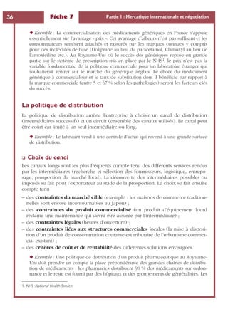 Fiche 7 Partie 1 : Mercatique internationale et négociation36
◆ Exemple : La commercialisation des médicaments génériques en France s’appuie
essentiellement sur l’avantage « prix ». Cet avantage d’ailleurs n’est pas sufﬁsant et les
consommateurs semblent attachés et rassurés par les marques connues y compris
pour des molécules de base (Doliprane au lieu du paracétamol, Clamoxyl au lieu de
l’amoxiciline etc.). Au Royaume-Uni où le succès des génériques repose en grande
partie sur le système de prescription mis en place par le NHS1, le prix n’est pas la
variable fondamentale de la politique commerciale pour un laboratoire étranger qui
souhaiterait rentrer sur le marché du générique anglais. Le choix du médicament
générique à commercialiser et le taux de substitution dont il bénéﬁcie par rapport à
la marque commerciale (entre 5 et 67 % selon les pathologies) seront les facteurs clés
du succès.
La politique de distribution
La politique de distribution amène l’entreprise à choisir un canal de distribution
(intermédiaires successifs) et un circuit (ensemble des canaux utilisés). Le canal peut
être court car limité à un seul intermédiaire ou long.
◆ Exemple : Le fabricant vend à une centrale d’achat qui revend à une grande surface
de distribution.
❏ Choix du canal
Les canaux longs sont les plus fréquents compte tenu des différents services rendus
par les intermédiaires (recherche et sélection des fournisseurs, logistique, entrepo-
sage, prospection du marché local). La découverte des intermédiaires possibles ou
imposés se fait pour l’exportateur au stade de la prospection. Le choix se fait ensuite
compte tenu
– des contraintes du marché cible (exemple : les maisons de commerce tradition-
nelles sont encore incontournables au Japon) ;
– des contraintes du produit commercialisé (un produit d’équipement lourd
réclame une maintenance qui devra être assurée par l’intermédiaire) ;
– des contraintes légales (heures d’ouverture) ;
– des contraintes liées aux structures commerciales locales (la mise à disposi-
tion d’un produit de consommation courante est tributaire de l’urbanisme commer-
cial existant) ;
– des critères de coût et de rentabilité des différentes solutions envisagées.
◆ Exemple : Une politique de distribution d’un produit pharmaceutique au Royaume-
Uni doit prendre en compte la place prépondérante des grandes chaînes de distribu-
tion de médicaments : les pharmacies distribuent 90 % des médicaments sur ordon-
nance et le reste est fourni par des hôpitaux et des groupements de génréralistes. Les
1. NHS :National Health Service.
 