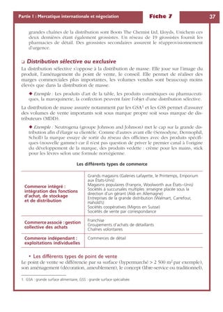 Fiche 7 37Partie 1 : Mercatique internationale et négociation
grandes chaînes de la distribution sont Boots The Chemist Ltd, Lloyds, Unichem ces
deux dernières étant également grossistes. Un réseau de 19 grossistes fournit les
pharmacies de détail. Des grossistes secondaires assurent le réapprovisionnement
d’urgence.
❏ Distribution sélective ou exclusive
La distribution sélective s’oppose à la distribution de masse. Elle joue sur l’image du
produit, l’aménagement du point de vente, le conseil. Elle permet de réaliser des
marges commerciales plus importantes, les volumes vendus sont beaucoup moins
élevés que dans la distribution de masse.
◆ Exemple : Les produits d’art de la table, les produits cosmétiques ou pharmaceuti-
ques, la maroquinerie, la confection peuvent faire l’objet d’une distribution sélective.
La distribution de masse assurée notamment par les GSA1 et les GSS permet d’assurer
des volumes de vente importants soit sous marque propre soit sous marque de dis-
tributeurs (MDD).
◆ Exemple : Neutrogena (groupe Johnson and Johnson) met le cap sur la grande dis-
tribution aﬁn d’élargir sa clientèle. Comme d’autres avant elle (Sensodyne, Dermophil,
Scholl) la marque essaye de sortir du réseau des ofﬁcines avec des produits spéciﬁ-
ques (nouvelle gamme) car il n’est pas question de priver le premier canal à l’origine
du développement de la marque, des produits vedette : crème pour les mains, stick
pour les lèvres selon une formule norvégienne.
• Les différents types de point de vente
Le point de vente se différencie par sa surface (hypermarché > 2 500 m2 par exemple),
son aménagement (décoration, ameublement), le concept (libre-service ou traditionnel),
1. GSA : grande surface alimentaire, GSS : grande surface spécialisée.
Les différents types de commerce
Commerce intégré :
intégration des fonctions
d’achat, de stockage
et de distribution
Grands magasins (Galeries Lafayette, le Printemps, Emporium
aux États-Unis)
Magasins populaires (Franprix, Woolworth aux États--Unis)
Sociétés à succursales multiples :enseigne placée sous la
direction d’un gérant (Aldi en Allemagne)
Entreprises de la grande distribution (Walmart, Carrefour,
Hahold’s)
Sociétés coopératives (Migros en Suisse)
Sociétés de vente par correspondance
Commerce associé : gestion
collective des achats
Franchise
Groupements d’achats de détaillants
Chaînes volontaires
Commerce indépendant :
exploitations individuelles
Commerces de détail
 