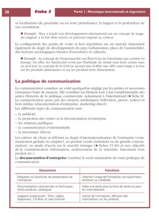 Fiche 7 Partie 1 : Mercatique internationale et négociation38
sa localisation (de proximité ou en zone périurbaine), la largeur et la profondeur de
son assortiment.
◆ Exemple : Ikea a fondé son développement international sur un concept de maga-
sin original, à la fois libre-service et parcours imposé au visiteur.
La conﬁguration des points de vente et leur répartition sur un marché dépendent
également du degré de développement du pays (urbanisation, place de l’automobile),
des facteurs sociologiques (heures d’ouverture) et culturels.
◆ Exemple : Le concept de l’hypermarché aux États-Unis ne fonctionne pas comme en
Europe. En effet, les Américains n’ont pas l’habitude de réunir tous leurs achats sous
un seul toit. Le concept de la GSA ne permet pas d’offrir une offre assez large à la fois
sur les produits alimentaires et sur les produits hors alimentation.
La politique de communication
La communication constitue un volet quelquefois négligé par les petites et moyennes
entreprises faute de moyens. Elle constitue un élément tout à fait complémentaire des
autres éléments de la politique commerciale, notamment à l’international (➤ ﬁche 8).
La communication passe par des moyens médiatiques (télévision, presse, radios) et
hors médias (documentation d’entreprise, marketing direct).
Les différents types de communication sont :
– la publicité,
– la promotion des ventes et la documentation d’entreprise
– les relations publiques
– la communication événementielle
– la mercatique directe.
Les critères de choix se réfèrent au degré d’internationalisation de l’entreprise (com-
munication globale ou adaptée), au produit vendu (industriel ou de grande consom-
mation), au mode d’accès sur le marché étranger (➤ ﬁches 15-16) et aux objectifs
de la communication (information, renforcement de la notoriété, lancement d’un
produit etc.).
La documentation d’entreprise constitue le socle minimaliste de toute politique de
communication.
Documents Fonctions
Plaquette ou brochures de présentation de
l’entreprise
Valoriser l’image de l’entreprise, son savoir-faire,
renforcer sa crédibilité
Documentation commerciale et techniques :
ﬁches produits, catalogues
Aides à la vente pour la force de vente ou pour
les intermédiaires.
Supports audiovisuels : ﬁlms, vidéos,
diaporama, CD-Rom et sites Internet
Vitrine de l’entreprise, diffusion des
informations sur les produits.
 