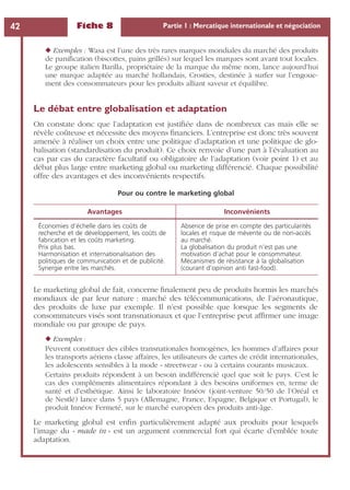 Fiche 8 Partie 1 : Mercatique internationale et négociation42
◆ Exemples : Wasa est l’une des très rares marques mondiales du marché des produits
de paniﬁcation (biscottes, pains grillés) sur lequel les marques sont avant tout locales.
Le groupe italien Barilla, propriétaire de la marque du même nom, lance aujourd’hui
une marque adaptée au marché hollandais, Crosties, destinée à surfer sur l’engoue-
ment des consommateurs pour les produits alliant saveur et équilibre.
Le débat entre globalisation et adaptation
On constate donc que l’adaptation est justiﬁée dans de nombreux cas mais elle se
révèle coûteuse et nécessite des moyens ﬁnanciers. L’entreprise est donc très souvent
amenée à réaliser un choix entre une politique d’adaptation et une politique de glo-
balisation (standardisation du produit). Ce choix renvoie d’une part à l’évaluation au
cas par cas du caractère facultatif ou obligatoire de l’adaptation (voir point 1) et au
débat plus large entre marketing global ou marketing différencié. Chaque possibilité
offre des avantages et des inconvénients respectifs.
Le marketing global de fait, concerne ﬁnalement peu de produits hormis les marchés
mondiaux de par leur nature : marché des télécommunications, de l’aéronautique,
des produits de luxe par exemple. Il n’est possible que lorsque les segments de
consommateurs visés sont transnationaux et que l’entreprise peut afﬁrmer une image
mondiale ou par groupe de pays.
◆ Exemples :
Peuvent constituer des cibles transnationales homogènes, les hommes d’affaires pour
les transports aériens classe affaires, les utilisateurs de cartes de crédit internationales,
les adolescents sensibles à la mode « streetwear » ou à certains courants musicaux.
Certains produits répondent à un besoin indifférencié quel que soit le pays. C’est le
cas des compléments alimentaires répondant à des besoins uniformes en, terme de
santé et d’esthétique. Ainsi le laboratoire Innéov (joint-venture 50/50 de l’Oréal et
de Nestlé) lance dans 5 pays (Allemagne, France, Espagne, Belgique et Portugal), le
produit Innéov Fermeté, sur le marché européen des produits anti-âge.
Le marketing global est enﬁn particulièrement adapté aux produits pour lesquels
l’image du « made in » est un argument commercial fort qui écarte d’emblée toute
adaptation.
Pour ou contre le marketing global
Avantages Inconvénients
Économies d’échelle dans les coûts de
recherche et de développement, les coûts de
fabrication et les coûts marketing.
Prix plus bas.
Harmonisation et internationalisation des
politiques de communication et de publicité.
Synergie entre les marchés.
Absence de prise en compte des particularités
locales et risque de mévente ou de non-accès
au marché.
La globalisation du produit n’est pas une
motivation d’achat pour le consommateur.
Mécanismes de résistance à la globalisation
(courant d’opinion anti fast-food).
 
