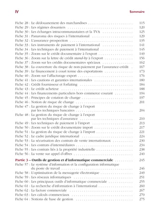 SommaireIV
Fiche 28 : Le dédouanement des marchandises . . . . . . . . . . . . . . . . . . . . . . 115
Fiche 29 : Les régimes douaniers . . . . . . . . . . . . . . . . . . . . . . . . . . . . . . . . 120
Fiche 30 : Les échanges intracommunautaires et la TVA . . . . . . . . . . . . . . . 125
Fiche 31 : Panaroma des risques à l’international . . . . . . . . . . . . . . . . . . . . 129
Fiche 32 : L’assurance prospection . . . . . . . . . . . . . . . . . . . . . . . . . . . . . . . 135
Fiche 33 : Les instruments de paiement à l’international . . . . . . . . . . . . . . . 141
Fiche 34 : Les techniques de paiement à l’international . . . . . . . . . . . . . . . . 145
Fiche 35 : Zoom sur le crédit documentaire à l’export . . . . . . . . . . . . . . . . . 149
Fiche 36 : Zoom sur la lettre de crédit stand-by à l’export . . . . . . . . . . . . . . 156
Fiche 37 : Zoom sur les crédits documentaires spéciaux . . . . . . . . . . . . . . . 162
Fiche 38 : La couverture du risque de non-paiement par l’assurance-crédit . 167
Fiche 39 : Le financement à court terme des exportations . . . . . . . . . . . . . . 173
Fiche 40 : Zoom sur l’affacturage export . . . . . . . . . . . . . . . . . . . . . . . . . . . 176
Fiche 41 : Les cautions et garanties internationales . . . . . . . . . . . . . . . . . . . 180
Fiche 42 : Crédit fournisseur et forfaiting . . . . . . . . . . . . . . . . . . . . . . . . . . 184
Fiche 43 : Le crédit acheteur . . . . . . . . . . . . . . . . . . . . . . . . . . . . . . . . . . . 188
Fiche 44 : Les financements particuliers hors commerce courant . . . . . . . . . 194
Fiche 45 : Principes de cotation de change . . . . . . . . . . . . . . . . . . . . . . . . . 197
Fiche 46 : Notion de risque de change . . . . . . . . . . . . . . . . . . . . . . . . . . . . 201
Fiche 47 : La gestion du risque de change à l’export
par les techniques bancaires . . . . . . . . . . . . . . . . . . . . . . . . . . . . 204
Fiche 48 : La gestion du risque de change à l’export
par les techniques d’assurance . . . . . . . . . . . . . . . . . . . . . . . . . . 210
Fiche 49 : Les techniques de paiement à l’import . . . . . . . . . . . . . . . . . . . . 213
Fiche 50 : Zoom sur le crédit documentaire import . . . . . . . . . . . . . . . . . . . 217
Fiche 51 : La gestion du risque de change à l’import . . . . . . . . . . . . . . . . . . 221
Fiche 52 : Le cadre juridique international . . . . . . . . . . . . . . . . . . . . . . . . . 224
Fiche 53 : La sécurisation des contrats de vente internationaux . . . . . . . . . . 230
Fiche 54 : Les contrats d’intermédiaires . . . . . . . . . . . . . . . . . . . . . . . . . . . . 234
Fiche 55 : Les contrats liés à la propriété industrielle . . . . . . . . . . . . . . . . . . 238
Fiche 56 : La vente sur appel d’offres . . . . . . . . . . . . . . . . . . . . . . . . . . . . . 240
Partie 3 – Outils de gestion et d’informatique commerciale . . . . . . . . . 245
Fiche 57 : Le système d’information et la configuration informatique
du poste de travail . . . . . . . . . . . . . . . . . . . . . . . . . . . . . . . . . . . 246
Fiche 58 : L’optimisation de la messagerie électronique . . . . . . . . . . . . . . . . 249
Fiche 59 : Les réseaux informatiques . . . . . . . . . . . . . . . . . . . . . . . . . . . . . 251
Fiche 60 : Les principaux outils d’informatique commerciale . . . . . . . . . . . . 255
Fiche 61 : La recherche d’information à l’international . . . . . . . . . . . . . . . . . 260
Fiche 62 : La facture commerciale . . . . . . . . . . . . . . . . . . . . . . . . . . . . . . . 267
Fiche 63 : Les calculs commerciaux . . . . . . . . . . . . . . . . . . . . . . . . . . . . . . 270
Fiche 64 : Notions de base de gestion . . . . . . . . . . . . . . . . . . . . . . . . . . . . 275
 
