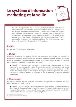 Fiche
99
Le système d’information
marketing et la veille
Le SIM1 doit permettre par la collecte, le traitement et la diffusion de
l’information d’acquérir une meilleure connaissance de l’entreprise et
du marché à des ﬁns décisionnelles. La veille rentre dans une démar-
che continue d’observation à des ﬁns commerciales et stratégiques.
L’intelligence économique est une notion plus large que la simple veille
et doit permettre d’agir efﬁcacement sur l’environnement de l’entre-
prise et lui en assurer une meilleure maîtrise. Ces trois approches met-
tent en évidence le rôle capital de l’information.
Le SIM
Le SIM doit être formalisé et organisé.
❏ Utilité
Véritable instrument de gestion, le SIM va permettre de détecter les besoins de
l’entreprise en terme d’information, de traiter les données dont on dispose en interne
(base de données) de rechercher l’information manquante auprès de sources externes,
de traiter l’information et de la rendre accessible.
◆ Exemple : La participation à un salon va permettre de collecter grâce aux ﬁches
prospects et aux commandes clients de nouvelles données commerciales qui seront
intégrées dans les différentes bases de données de l’entreprise. À partir de ces élé-
ments, des publipostages ou des analyses statistiques des ventes pourront être réalisés.
Les résultats viendront à leur tour alimenter le SIM et permettre la prise de décisions
opportunes.
❏ Composantes
Le SIM se construit à partir de bases de données auxquelles sont associés des logi-
ciels d’exploitation et d’analyse.
◆ Exemple : un responsable commercial pourra extraire des informations pertinentes
d’une base de données aﬁn de mesurer les retombées commerciales par secteur, pays
ou agent, d’une action promotionnelle ou de la participation à un salon. Les résultats
seront lisibles dans un tableau ou sur des graphiques.
1. Système d’information marketing
 