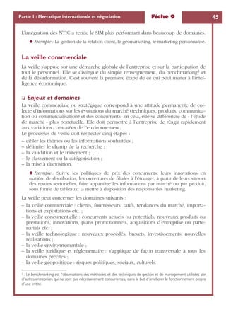 Fiche 9 45Partie 1 : Mercatique internationale et négociation
L’intégration des NTIC a rendu le SIM plus performant dans beaucoup de domaines.
◆ Exemple : La gestion de la relation client, le géomarketing, le marketing personnalisé.
La veille commerciale
La veille s’appuie sur une démarche globale de l’entreprise et sur la participation de
tout le personnel. Elle se distingue du simple renseignement, du benchmarking1 et
de la désinformation. C’est souvent la première étape de ce qui peut mener à l’intel-
ligence économique.
❏ Enjeux et domaines
La veille commerciale ou stratégique correspond à une attitude permanente de col-
lecte d’informations sur les évolutions du marché (techniques, produits, communica-
tion ou commercialisation) et des concurrents. En cela, elle se différencie de « l’étude
de marché » plus ponctuelle. Elle doit permettre à l’entreprise de réagir rapidement
aux variations constatées de l’environnement.
Le processus de veille doit respecter cinq étapes :
– cibler les thèmes ou les informations souhaitées ;
– délimiter le champ de la recherche ;
– la validation et le traitement ;
– le classement ou la catégorisation ;
– la mise à disposition.
◆ Exemple : Suivre les politiques de prix des concurrents, leurs innovations en
matière de distribution, les ouvertures de ﬁliales à l’étranger, à partir de leurs sites et
des revues sectorielles, faire apparaître les informations par marché ou par produit,
sous forme de tableaux, la mettre à disposition des responsables marketing.
La veille peut concerner les domaines suivants :
– la veille commerciale : clients, fournisseurs, tarifs, tendances du marché, importa-
tions et exportations etc. ;
– la veille concurrentielle : concurrents actuels ou potentiels, nouveaux produits ou
prestations, innovations, plans promotionnels, acquisitions d’entreprise ou parte-
nariats etc. ;
– la veille technologique : nouveaux procédés, brevets, investissements, nouvelles
réalisations ;
– la veille environnementale ;
– la veille juridique et réglementaire : s’applique de façon transversale à tous les
domaines précités ;
– la veille géopolitique : risques politiques, sociaux, culturels.
1. Le benchmarking est l’observations des méthodes et des techniques de gestion et de management utilisées par
d’autres entreprises qui ne sont pas nécessairement concurrentes, dans le but d’améliorer le fonctionnement propre
d’une entité.
 