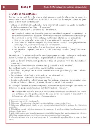 Fiche 9 Partie 1 : Mercatique internationale et négociation46
❏ Outils et les méthodes
Internet est un outil de veille commerciale et concurrentielle à la portée de toutes les
entreprises et se révèle efﬁcace à condition de respecter les étapes ci-dessous pour
éviter le trop-plein d’information :
– utiliser les moteurs de recherche, méta moteurs et logiciels de veille hiérarchiser
les informations recherchées et les sources1 ;
– organiser l’analyse et la diffusion de l’information.
◆ Exemple : L’Intranet de la société peut être transformé en portail personnalisé. Un
responsable commercial peut ainsi recevoir les dernières informations sectorielles qui
le concernent et savoir ce qui a changé sur les sites internet de ses concurrents :
• Moteurs de recherche : www.voila.fr, www.altavista.fr, www.lycos.fr etc.
• Méta moteurs 2off-line (dogpile, metacrawler) ou on-line3 (www.profusion.com,
www.dejo.com, www.metacrawler.com par exemple).
• Les annuaires : www.yahoo.fr, www.francite.fr, www.go.com …
• Les logiciels : Copernic pro, Mind It, URL y-warning, Pericles, QueryN Metasearc,
Qwam.
Des éditeurs4 de solutions de veille stratégique proposent des outils qui sont de véri-
tables systèmes de veille intégrés. Ils présentent les avantages suivants :
– gain de temps, information pertinente, triée et canalisée vers les destinataires
concernés ;
– recherche automatisée des informations y compris le Web invisible5.
Les outils de veille regroupent les fonctionnalités suivantes :
– le ciblage : repérage des sources internes/externes, gratuites/payantes, visibles/
invisibles ;
– l’acquisition : récupération automatique des informations ;
– Le traitement : indexation et catégorisation ;
– la mise à disposition : distribution aux destinataires concernés ou autorisés sous
forme de ﬁchiers, tableaux, dossiers, alertes ou lettres d’information.
La veille par internet peut être complétée, soutenue ou remplacée par une veille sur
le terrain ce qui permet d’accéder à de l’information « primaire6 ».
◆ Exemple : Des visiteurs médicaux peuvent faire de nombreuses observations auprès
des médecins ou des professionnels de santé qu’ils rencontrent et transmettre ces
informations à leurs laboratoires pharmaceutiques.
1. Bookmark : répertoire des sites à surveiller.
2. Métamoteur : Un métamoteur est un outil interrogeant plusieurs moteurs simultanément.
3. Métamoteur ofﬂine : logiciels installés sur votre ordinateur et utilisables hors ligne. La plupart des métamoteurs
sont online.
4. DIGIMIND par exemple : spécialiste des solutions de management de la veille stratégique, surveillance automatisée
de sources électroniques.
5. Web invisible ou deep web : bases, banques de données et bibliothèques en ligne gratuites ou payantes, mémoires,
bibliothèque ou pages cachées... non référencées par les moteurs de recherche classiques.
6. Information primaire : prise sur le terrain au contraire de l’information dite secondaire obtenu au travers de docu-
ments.
 
