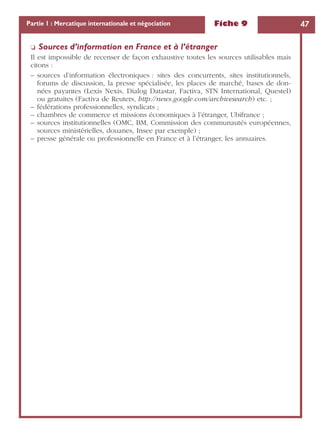 Fiche 9 47Partie 1 : Mercatique internationale et négociation
❏ Sources d’information en France et à l’étranger
Il est impossible de recenser de façon exhaustive toutes les sources utilisables mais
citons :
– sources d’information électroniques : sites des concurrents, sites institutionnels,
forums de discussion, la presse spécialisée, les places de marché, bases de don-
nées payantes (Lexis Nexis, Dialog Datastar, Factiva, STN International, Questel)
ou gratuites (Factiva de Reuters, http://news.google.com/archivesearch) etc. ;
– fédérations professionnelles, syndicats ;
– chambres de commerce et missions économiques à l’étranger, Ubifrance ;
– sources institutionnelles (OMC, BM, Commission des communautés européennes,
sources ministérielles, douanes, Insee par exemple) ;
– presse générale ou professionnelle en France et à l’étranger, les annuaires.
 