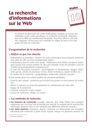 Fiche
1100
La recherche
d’informations
sur le Web
En dehors du processus de veille systématique mettant en œuvre des
méthodes et des outils spéciﬁques, la recherche ponctuelle d’informa-
tion sur le Web est extrêmement fréquente. Pour être efﬁcace, elle doit
être organisée. Il faut pour cela connaître les règles de base et les caté-
gories d’outils de recherche.
L’organisation de la recherche
❏ Déﬁnir ce que l’on cherche
– l’information au quotidien : horaires de trains, réservation d’un transport, recherche
d’un plan de ville ou d’un renseignement météo ;
– l’information dans le cadre d’un projet : élaboration d’un ﬁchier prospects rensei-
gné à partir d’un certain nombre de sites par exemple (celui du prospect, celui de
sociétés de renseignements commerciaux) ;
– le type de document recherché : encyclopédies et dictionnaires, images, FAQ1,
news group, articles de journaux, revues, ﬁches techniques, appels d’offres etc. ;
– les limites de la recherche : géographique, temporelle, gratuite, payante.
Il faut ensuite poser un certain nombre de questions préalables :
– l’outil le plus adapté : recherche par le biais d’un portail ou d’un moteur de recher-
che ;
– thème à explorer ou mots-clés pertinents et combinaisons de mots-clés ;
– langue de la recherche ;
– l’outil de recherche le plus adapté ;
– niveau de recherche, simple ou avancé.
❏ Les méthodes de recherche
• Les moteurs de recherche (Google, Altavista, Aol, Voila, Yahoo par exemple)
supposent que l’on fasse une recherche par mot-clé. La requête devra souvent être
reformulée plusieurs fois car les résultats sont différents selon les moteurs.
• Les méta moteurs (Copernic, Kartoo, Oneseek ou Metacrawler par exemple)
effectuent une recherche à partir d’une requête unique sur plusieurs moteurs de
1. Foire aux questions.
 
