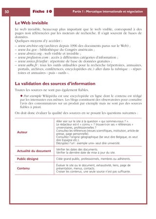 Fiche 10 Partie 1 : Mercatique internationale et négociation50
Le Web invisible
Le web invisible, beaucoup plus important que le web visible, correspond à des
pages non référencées par les moteurs de recherche. Il s’agit souvent de bases de
données.
Quelques moyens d’y accéder :
– www.archive.org (archives depuis 1996 des documents parus sur le Web) ;
– www.loc.gov : bibliothèque du Congrès américain ;
– www.drnoz.org : web visible et invisible ;
– www.profusion.com : accès à différentes catégories d’information ;
– www.unice.fr/urﬁst : répertoire de base de données gratuites ;
– www.adbs.fr : tous les outils utilisables pour la recherche (répertoires, annuaires,
portails, archives, conférences, encyclopédies etc.) aller dans la rubrique : « réper-
toires et annuaires » puis « outils ».
La validation des sources d’information
Toutes les sources ne sont pas également ﬁables.
◆ Par exemple Wikipédia est une encyclopédie en ligne dont le contenu est rédigé
par les internautes eux-mêmes. Les blogs constituent des observatoires pour connaître
l’avis des consommateurs sur un produit par exemple mais ne sont pas des sources
ﬁables à priori.
On doit donc évaluer la qualité des sources en se posant les questions suivantes :
Auteur
Aller voir sur le site à la question « qui sommes-nous ? ».
Le rédacteur est-il « connu » ? trouve-t-on ses « références »
universitaires, professionnelles ?
Consultez les références (revues scientiﬁques, institution, article de
presse, page personnelle).
Consultez l’origine géographique (be veut dire Belgique, es veut
dire Espagne etc.).
Décryptez l’url : exemple univ- veut dire université.
Actualité du document
Vériﬁer les dates des documents.
Vériﬁer la dernière date de mise à jour du site.
Public désigné Cible grand public, professionnels, membres ou adhérents.
Contenu
Évaluer le site ou le document, exhaustivité, liens, page de
présentation, menus, contacts.
Croiser les contenus, une seule source n’est pas sufﬁsante.
 
