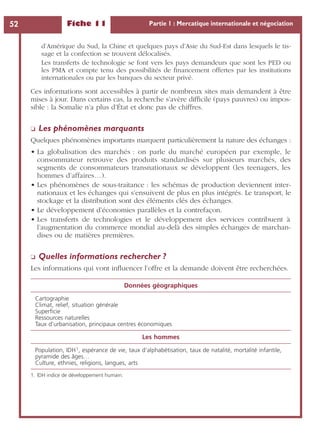 Fiche 11 Partie 1 : Mercatique internationale et négociation52
d’Amérique du Sud, la Chine et quelques pays d’Asie du Sud-Est dans lesquels le tis-
sage et la confection se trouvent délocalisés.
Les transferts de technologie se font vers les pays demandeurs que sont les PED ou
les PMA et compte tenu des possibilités de ﬁnancement offertes par les institutions
internationales ou par les banques du secteur privé.
Ces informations sont accessibles à partir de nombreux sites mais demandent à être
mises à jour. Dans certains cas, la recherche s’avère difﬁcile (pays pauvres) ou impos-
sible : la Somalie n’a plus d’État et donc pas de chiffres.
❏ Les phénomènes marquants
Quelques phénomènes importants marquent particulièrement la nature des échanges :
• La globalisation des marchés : on parle du marché européen par exemple, le
consommateur retrouve des produits standardisés sur plusieurs marchés, des
segments de consommateurs transnationaux se développent (les teenagers, les
hommes d’affaires…).
• Les phénomènes de sous-traitance : les schémas de production deviennent inter-
nationaux et les échanges qui s’ensuivent de plus en plus intégrés. Le transport, le
stockage et la distribution sont des éléments clés des échanges.
• Le développement d’économies parallèles et la contrefaçon.
• Les transferts de technologies et le développement des services contribuent à
l’augmentation du commerce mondial au-delà des simples échanges de marchan-
dises ou de matières premières.
❏ Quelles informations rechercher ?
Les informations qui vont inﬂuencer l’offre et la demande doivent être recherchées.
Données géographiques
Cartographie
Climat, relief, situation générale
Superﬁcie
Ressources naturelles
Taux d’urbanisation, principaux centres économiques
Les hommes
Population, IDH1, espérance de vie, taux d’alphabétisation, taux de natalité, mortalité infantile,
pyramide des âges…
Culture, ethnies, religions, langues, arts
1. IDH indice de développement humain.
 