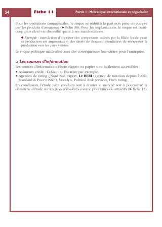 Fiche 11 Partie 1 : Mercatique internationale et négociation54
Pour les opérations commerciales, le risque se réduit à la part non prise en compte
par les produits d’assurance (➤ ﬁche 38). Pour les implantations, le risque est beau-
coup plus élevé ou diversiﬁé quant à ses manifestations.
◆ Exemple : interdiction d’importer des composants utilisés par la ﬁliale locale pour
sa production ou augmentation des droits de douane, interdiction de réexporter la
production vers les pays voisins.
Le risque politique matérialisé aura des conséquences ﬁnancières pour l’entreprise.
❏ Les sources d’information
Les sources d’informations électroniques ou papier sont facilement accessibles :
• Assureurs crédit : Coface ou Ducroire par exemple.
• Agences de rating : Nord Sud export, Le BERI (agence de notation depuis 1966),
Standard & Poor’s (S&P), Moody’s, Political Risk services, Fitch rating.
En conclusion, l’étude pays conduira soit à écarter le marché soit à poursuivre la
démarche d’étude sur les pays considérés comme prioritaires ou attractifs (➤ ﬁche 12).
 