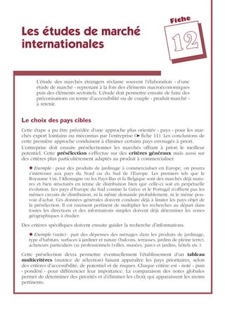 Fiche
1122
Les études de marché
internationales
L’étude des marchés étrangers réclame souvent l’élaboration « d‘une
étude de marché » reprenant à la fois des éléments macroéconomiques
puis des éléments sectoriels. L’étude doit permettre ensuite de faire des
préconisations en terme d’accessibilité ou de couple « produit-marché »
à retenir.
Le choix des pays cibles
Cette étape a pu être précédée d’une approche plus orientée « pays » pour les mar-
chés export lointains ou méconnus par l’entreprise (➤ ﬁche 11). Les conclusions de
cette première approche conduisent à éliminer certains pays envisagés à priori.
L’entreprise doit ensuite présélectionner les marchés offrant à priori le meilleur
potentiel. Cette présélection s’effectue sur des critères généraux mais aussi sur
des critères plus particulièrement adaptés au produit à commercialiser.
◆ Exemple : pour des produits de jardinage à commercialiser en Europe, on pourra
s’intéresser aux pays du Nord ou du Sud de l’Europe. Les premiers tels que le
Royaume Uni, l’Allemagne ou les Pays-Bas et la Belgique sont des marchés déjà matu-
res et bien structurés en terme de distribution bien que celle-ci soit en perpétuelle
évolution. Les pays d’Europe du Sud comme la Grèce et le Portugal n’offrent pas les
mêmes circuits de distribution, ni la même demande probablement, ni le même pou-
voir d’achat. Ces données générales doivent conduire déjà à limiter les pays objet de
la présélection. Il est rarement pertinent de multiplier les recherches au départ dans
toutes les directions et des informations simples doivent déjà déterminer les zones
géographiques à étudier.
Des critères spéciﬁques doivent ensuite guider la recherche d’informations.
◆ Exemple (suite) : part des dépenses des ménages dans les produits de jardinage,
type d’habitats, surfaces à jardiner et nature (balcons, terrasses, jardins de pleine terre),
acheteurs particuliers ou professionnels (villes, musées, parcs et jardins, hôtels etc.).
Cette présélection devra permettre éventuellement l’établissement d’un tableau
multicritères (matrice de sélection) faisant apparaître les pays prioritaires, selon
des critères d’accessibilité, de potentiel et de risques. Chaque critère est « noté » puis
« pondéré » pour différencier leur importance. La comparaison des notes globales
permet de déterminer des priorités et d’éliminer les choix qui apparaissent les moins
pertinents.
 