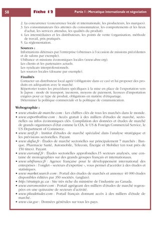 Fiche 12 Partie 1 : Mercatique internationale et négociation58
2. La concurrence (concurrence locale et internationale, les producteurs, les marques).
3. Les consommateurs (les attentes du consommateur, les comportements et les lieux
d’achat, les services attendus, les qualités du produit).
4. Les intermédiaires et les distributeurs, les points de vente (organisation, méthode
de travail, prix pratiqués.
5. La réglementation.
Sources :
Informations détenues par l’entreprise (obtenues à l’occasion de missions précédentes
et de salons par exemple).
Ubifrance et missions économiques locales (www.dree.org).
Les clients et les partenaires actuels.
Les syndicats interprofessionnels.
Les sources locales (douane par exemple).
Finalités
Contacter un distributeur local agréé (obligatoire dans ce cas) et lui proposer des pro-
duits en adéquation avec le marché.
Répertorier toutes les procédures spéciﬁques à la mise en place de l’exportation vers
le Japon : mode de transport, incoterm, moyens de paiement, licences d’importation
exigées pour ce type de produit, obligations en matière d’étiquetage.
Déterminer la politique commerciale et la politique de communication.
Webographie :
• www.etudes-de-marche.com : Les chiffres clés de tous les marchés dans le monde.
• www.exporthotline.com : Accès gratuit à des milliers d’études de marché, secto-
rielles ou infos économiques clés. Compilation des données et études de marché
de grands organismes d’état comme la CIA, le US & Foreign Commercial Service, le
US Department of Commerce.
• www.xerﬁ.fr : Institut d’études de marché spécialisé dans l’analyse stratégique et
les prévisions sectorielles. Payant.
• www.dafsa.fr : Études de marché sectorielles sur principalement 7 marchés : Ban-
que, Pharmacie Santé, Automobile, Telecom, Énergie et Mobilier (en tout près de
150 titres). Payant.
• www.eurostaf.fr : Études sectorielles approfondies.15 secteurs analysés, une cen-
taine de monographies sur des grands groupes français et internationaux.
• www.ubifrance.fr : Agence française pour le développement international des
entreprises : l’onglet « secteurs d’expertise », vous permet d’accéder à des études et
statistiques.
• www.market.search.com : Portail des études de marchés et annonce 40 000 études
disponibles éditées par 350 sociétés. (anglais).
• http://strategis.gc.ca : Site très riche du ministère de l’industrie au Canada.
• www.euromonitor.com : Portail agrégeant des milliers d’études de marché regrou-
pées en une quinzaine de secteurs d’activité.
• www.plusdetudes.com : Portail français donnant accès à des milliers d’étude de
marché.
• www.cia.gov : Données générales sur tous les pays.
 