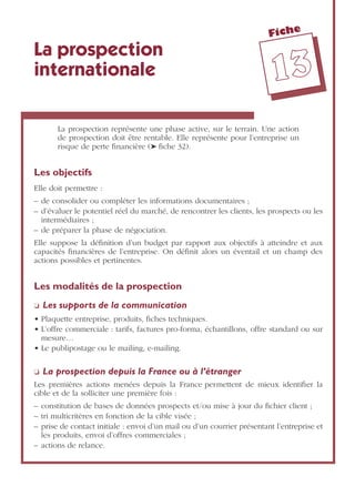 Fiche
1133
La prospection
internationale
La prospection représente une phase active, sur le terrain. Une action
de prospection doit être rentable. Elle représente pour l’entreprise un
risque de perte ﬁnancière (➤ ﬁche 32).
Les objectifs
Elle doit permettre :
– de consolider ou compléter les informations documentaires ;
– d’évaluer le potentiel réel du marché, de rencontrer les clients, les prospects ou les
intermédiaires ;
– de préparer la phase de négociation.
Elle suppose la déﬁnition d’un budget par rapport aux objectifs à atteindre et aux
capacités ﬁnancières de l’entreprise. On déﬁnit alors un éventail et un champ des
actions possibles et pertinentes.
Les modalités de la prospection
❏ Les supports de la communication
• Plaquette entreprise, produits, ﬁches techniques.
• L’offre commerciale : tarifs, factures pro-forma, échantillons, offre standard ou sur
mesure…
• Le publipostage ou le mailing, e-mailing.
❏ La prospection depuis la France ou à l’étranger
Les premières actions menées depuis la France permettent de mieux identiﬁer la
cible et de la solliciter une première fois :
– constitution de bases de données prospects et/ou mise à jour du ﬁchier client ;
– tri multicritères en fonction de la cible visée ;
– prise de contact initiale : envoi d’un mail ou d’un courrier présentant l’entreprise et
les produits, envoi d’offres commerciales ;
– actions de relance.
 