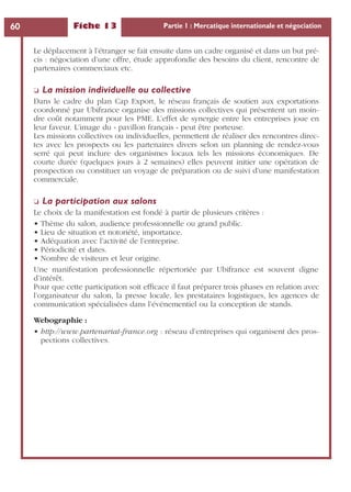 Fiche 13 Partie 1 : Mercatique internationale et négociation60
Le déplacement à l’étranger se fait ensuite dans un cadre organisé et dans un but pré-
cis : négociation d’une offre, étude approfondie des besoins du client, rencontre de
partenaires commerciaux etc.
❏ La mission individuelle ou collective
Dans le cadre du plan Cap Export, le réseau français de soutien aux exportations
coordonné par Ubifrance organise des missions collectives qui présentent un moin-
dre coût notamment pour les PME. L’effet de synergie entre les entreprises joue en
leur faveur. L’image du « pavillon français » peut être porteuse.
Les missions collectives ou individuelles, permettent de réaliser des rencontres direc-
tes avec les prospects ou les partenaires divers selon un planning de rendez-vous
serré qui peut inclure des organismes locaux tels les missions économiques. De
courte durée (quelques jours à 2 semaines) elles peuvent initier une opération de
prospection ou constituer un voyage de préparation ou de suivi d’une manifestation
commerciale.
❏ La participation aux salons
Le choix de la manifestation est fondé à partir de plusieurs critères :
• Thème du salon, audience professionnelle ou grand public.
• Lieu de situation et notoriété, importance.
• Adéquation avec l’activité de l’entreprise.
• Périodicité et dates.
• Nombre de visiteurs et leur origine.
Une manifestation professionnelle répertoriée par Ubifrance est souvent digne
d’intérêt.
Pour que cette participation soit efﬁcace il faut préparer trois phases en relation avec
l’organisateur du salon, la presse locale, les prestataires logistiques, les agences de
communication spécialisées dans l’événementiel ou la conception de stands.
Webographie :
• http://www.partenariat-france.org : réseau d’entreprises qui organisent des pros-
pections collectives.
 