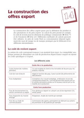 Fiche
1144
La construction des
offres export
La construction des offres export passe par la déﬁnition du produit et
des prestations et du prix export. Le calcul du prix prend en compte
le coût de revient puis les éléments de politique commerciale (➤ ﬁche 7)
et de l’incoterm (➤ ﬁche 24). Différentes méthodes de calculs peuvent
être utilisées. Le prix de vente ﬁnal au consommateur dépend égale-
ment des taux de marge ou de marque pratiqués par le fabricant et les
différents intermédiaires.
Le coût de revient export
La notion du coût correspond toujours à un montant hors taxes. La comptabilité ana-
lytique permet de déterminer un coût de production départ France auquel on rajoute
les coûts spéciﬁques à l’export.
Les différents coûts
Coûts liés à la production
Coûts d’achat des matières
premières
Ce coût englobe les droits et les formalités de douane pour les
produits importés
Coût de main-d’œuvre Inégal en fonction des pays, il peut susciter des phénomènes de
délocalisation
Frais d’adaptation Conception d’un nouvel emballage, amélioration d’une des
composantes produit etc. Ces frais peuvent être amortis soit sur
le nombre de produits vendus sur le nouveau marché soit sur les
totalités de la production
Coûts hors production
Frais de fonctionnement du
service commercial ou export
Frais généraux à répartir en utilisant une clé de répartition (CA,
temps passé)
Frais d’approche du marché
étranger
Prospection, études de marché par exemple
Frais liés au mode de
commercialisation
Commissions des agents, participation du fabricant aux actions
de promotion et de publicité par exemple ➭
 