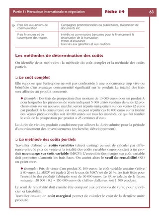 Fiche 14 63Partie 1 : Mercatique internationale et négociation
Les méthodes de détermination des coûts
On identiﬁe deux méthodes : la méthode du coût complet et la méthode des coûts
partiels.
❏ Le coût complet
Elle suppose que l’entreprise ne soit pas confrontée à une concurrence trop vive ou
bénéﬁcie d’un avantage concurrentiel signiﬁcatif sur le produit. La totalité des frais
sera affectée au produit concerné.
◆ Exemple : Des frais de prospection d’un montant de 10 000 euros pour un produit A
pour lesquelles les prévisions de vente indiquent 5 000 unités vendues dans les 12 pro-
chains mois sur un nouveau marché, seront répartis uniquement sur ces ventes (2 euros
par produit). Si la concurrence est vive, on peut répartir ces 10 000 euros sur la totalité
des ventes prévisionnelles soit 40 000 unités sur tous les marchés, ce qui fait tomber
le coût de la prospection par produit à 25 centimes d’euro.
La durée de vie des produits conditionne par ailleurs la durée admise pour la période
d’amortissement des investissements (recherche, développement).
❏ La méthode des coûts partiels
Travailler d’abord en coûts variables (direct casting) permet de calculer par diffé-
rence entre le prix de vente et la totalité des coûts variables correspondant à un pro-
duit une marge sur coût variable (MSCV). L’ensemble des marges sur coût variable
doit permettre d’amortir les frais ﬁxes. On atteint alors le seuil de rentabilité (SR)
ou point mort.
◆ Exemple : Prix de vente d’un produit X, 100 euros. Le coût variable unitaire s’élève
à 80 euros. La MSCV est égale à 20 et le taux de MSCV est de 20 %. Les frais ﬁxes pour
l’ensemble des produits fabriqués sont de 30 000 euros. Le SR se calcule de la façon
suivante : 30 000 : 0,2 = 150 000 euros de chiffres d’affaires, soit 1 500 produits.
Le seuil de rentabilité doit ensuite être comparé aux prévisions de vente pour appré-
cier sa faisabilité.
Travailler ensuite en coût marginal permet de calculer le coût de la dernière unité
produite.
Frais liés aux actions de
communication
Campagnes promotionnelles ou publicitaires, élaboration de
documents etc.
Frais ﬁnanciers et de
couvertures des risques
Intérêts et commissions bancaires pour le ﬁnancement la
sécurisation de la transaction
Primes d’assurance
Frais liés aux garanties et aux cautions.
➭
 