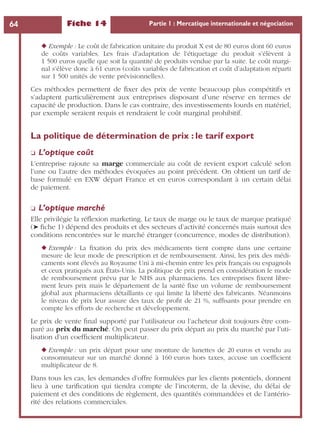 Fiche 14 Partie 1 : Mercatique internationale et négociation64
◆ Exemple : Le coût de fabrication unitaire du produit X est de 80 euros dont 60 euros
de coûts variables. Les frais d’adaptation de l’étiquetage du produit s’élèvent à
1 500 euros quelle que soit la quantité de produits vendue par la suite. Le coût margi-
nal s’élève donc à 61 euros (coûts variables de fabrication et coût d’adaptation réparti
sur 1 500 unités de vente prévisionnelles).
Ces méthodes permettent de ﬁxer des prix de vente beaucoup plus compétitifs et
s’adaptent particulièrement aux entreprises disposant d’une réserve en termes de
capacité de production. Dans le cas contraire, des investissements lourds en matériel,
par exemple seraient requis et rendraient le coût marginal prohibitif.
La politique de détermination de prix : le tarif export
❏ L’optique coût
L’entreprise rajoute sa marge commerciale au coût de revient export calculé selon
l’une ou l’autre des méthodes évoquées au point précédent. On obtient un tarif de
base formulé en EXW départ France et en euros correspondant à un certain délai
de paiement.
❏ L’optique marché
Elle privilégie la réﬂexion marketing. Le taux de marge ou le taux de marque pratiqué
(➤ ﬁche 1) dépend des produits et des secteurs d’activité concernés mais surtout des
conditions rencontrées sur le marché étranger (concurrence, modes de distribution).
◆ Exemple : La ﬁxation du prix des médicaments tient compte dans une certaine
mesure de leur mode de prescription et de remboursement. Ainsi, les prix des médi-
caments sont élevés au Royaume Uni à mi-chemin entre les prix français ou espagnols
et ceux pratiqués aux États-Unis. La politique de prix prend en considération le mode
de remboursement prévu par le NHS aux pharmaciens. Les entreprises ﬁxent libre-
ment leurs prix mais le département de la santé ﬁxe un volume de remboursement
global aux pharmaciens détaillants ce qui limite la liberté des fabricants. Néanmoins
le niveau de prix leur assure des taux de proﬁt de 21 %, sufﬁsants pour prendre en
compte les efforts de recherche et développement.
Le prix de vente ﬁnal supporté par l’utilisateur ou l’acheteur doit toujours être com-
paré au prix du marché. On peut passer du prix départ au prix du marché par l’uti-
lisation d’un coefﬁcient multiplicateur.
◆ Exemple : un prix départ pour une monture de lunettes de 20 euros et vendu au
consommateur sur un marché donné à 160 euros hors taxes, accuse un coefﬁcient
multiplicateur de 8.
Dans tous les cas, les demandes d’offre formulées par les clients potentiels, donnent
lieu à une tariﬁcation qui tiendra compte de l’incoterm, de la devise, du délai de
paiement et des conditions de règlement, des quantités commandées et de l’antério-
rité des relations commerciales.
 