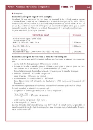 Fiche 14 65Partie 1 : Mercatique internationale et négociation
◆ Exemples :
Formulation du prix export (coût complet)
Un client fait une demande de prix pour un matériel X. Le coût de revient export
complet départ France est de 2 000 euros et le taux de marque est de 20 %. L’inco-
term réclamé est l’incoterm CIP et le coefﬁcient permettant de passer de l’EXW au CIP
est de 1,2. Le tarif de base est prévu pour un paiement comptant alors que le client
demande un délai de 90 jours. Le coût de ﬁnancement 6 % annuel sera répercuté.
Le prix sera établi de la façon suivante :
Formulation du prix de vente sur la base du coût marginal
Même hypothèse que précédemment sachant que les coûts se décomposent comme
suit :
– quote-part des frais généraux 200 euros par produit ;
– frais de recherche et développement (20 000 euros) pour la mise au point du pro-
duit amortis sur 5 ans et sur 3 000 produits vendus en France ;
– frais d’adaptation de l’emballage export : 50 euros pour le marché étranger ;
– matières premières : 400 euros par produit ;
– main-d’œuvre : 500 euros par produit ;
– traduction des notices d’utilisation : 150 euros ;
– frais d’inspection SGS réclamés par l’acheteur : 1 500 euros pour l’ensemble de
l’expédition.
La commande supplémentaire destinée à un nouveau marché porte sur 10 unités.
Le coût marginal se décompose comme suit :
– adaptation et emballage, traduction et frais d’inspection :
= 17 euros par produit ;
– coût variable par produit : 900 euros ;
– coût marginal : 917 euros.
Le prix de vente EXW départ France sera de 917/0,8 = 1 146,25 euros. Le prix CIP se
calcule compte tenu des frais logistiques liés à ce nouveau marché et du délai de paie-
ment qui sera accordé.
Éléments de calcul Montants
Coût de revient export : 2 000 euros
Taux de marque 20 %
Prix EXW comptant : 2000 / 0,8 = 2 500 euros
Prix CIP 2 500 ¥ 1,2 = 3 000 euros
Prix CIP à 90 jours :
Financement du délai : (3000 ¥ 90 ¥ 6 %) / 360 = 45 euros 3 045 euros
50 150 1 500+ +
10
-----------------------------------------
 