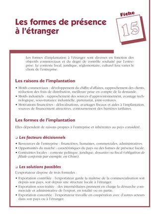 Fiche
1155
Les formes de présence
à l’étranger
Les formes d’implantation à l’étranger sont diverses en fonction des
objectifs commerciaux et du degré de contrôle souhaité par l’entre-
prise. Le contexte local, juridique, réglementaire, culturel fera varier le
choix de l’entreprise.
Les raisons de l’implantation
• Motifs commerciaux : développement du chiffre d’affaires, rapprochement des clients,
réduction des frais de distribution, meilleure prise en compte de la demande.
• Motifs industriels : rapprochement des sources d’approvisionnement, avantage tech-
nologique, sous-traitance industrielle, partenariat, joint-ventures.
• Motivations ﬁnancières : délocalisations, avantages ﬁscaux et aides à l’implantation,
sources de ﬁnancement attractives, contournement des barrières tarifaires.
Les formes de l’implantation
Elles dépendent de raisons propres à l’entreprise et inhérentes au pays considéré.
❏ Les facteurs décisionnels
• Ressources de l’entreprise : ﬁnancières, humaines, commerciales, administratives.
• Opportunités du marché : caractéristiques du pays ou des formes de présence locale.
• Contraintes locales : contexte politique, juridique, douanier ou ﬁscal (obligation de
ﬁliale conjointe par exemple, en Chine).
❏ Les solutions possibles
L’exportateur dispose de trois formules :
• Exportation contrôlée : l’exportateur garde la maîtrise de la commercialisation soit
depuis son pays, soit depuis une structure locale à l’étranger.
• Exportation sous-traitée : des intermédiaires prennent en charge la démarche com-
merciale et administrative de l’export, en totalité ou en partie.
• Exportation concertée : l’exportateur travaille en coopération avec d’autres acteurs
dans son pays ou à l’étranger.
 