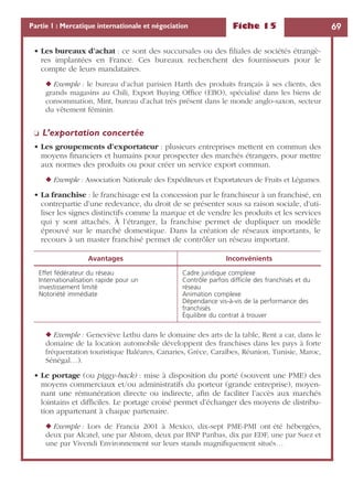 Fiche 15 69Partie 1 : Mercatique internationale et négociation
• Les bureaux d’achat : ce sont des succursales ou des ﬁliales de sociétés étrangè-
res implantées en France. Ces bureaux recherchent des fournisseurs pour le
compte de leurs mandataires.
◆ Exemple : le bureau d’achat parisien Harth des produits français à ses clients, des
grands magasins au Chili, Export Buying Ofﬁce (EBO), spécialisé dans les biens de
consommation, Mint, bureau d’achat très présent dans le monde anglo-saxon, secteur
du vêtement féminin.
❏ L’exportation concertée
• Les groupements d’exportateur : plusieurs entreprises mettent en commun des
moyens ﬁnanciers et humains pour prospecter des marchés étrangers, pour mettre
aux normes des produits ou pour créer un service export commun.
◆ Exemple : Association Nationale des Expéditeurs et Exportateurs de Fruits et Légumes.
• La franchise : le franchisage est la concession par le franchiseur à un franchisé, en
contrepartie d’une redevance, du droit de se présenter sous sa raison sociale, d’uti-
liser les signes distinctifs comme la marque et de vendre les produits et les services
qui y sont attachés. À l’étranger, la franchise permet de dupliquer un modèle
éprouvé sur le marché domestique. Dans la création de réseaux importants, le
recours à un master franchisé permet de contrôler un réseau important.
◆ Exemple : Geneviève Lethu dans le domaine des arts de la table, Rent a car, dans le
domaine de la location automobile développent des franchises dans les pays à forte
fréquentation touristique Baléares, Canaries, Grèce, Caraïbes, Réunion, Tunisie, Maroc,
Sénégal…).
• Le portage (ou piggy-back) : mise à disposition du porté (souvent une PME) des
moyens commerciaux et/ou administratifs du porteur (grande entreprise), moyen-
nant une rémunération directe ou indirecte, aﬁn de faciliter l’accès aux marchés
lointains et difﬁciles. Le portage croisé permet d’échanger des moyens de distribu-
tion appartenant à chaque partenaire.
◆ Exemple : Lors de Francia 2001 à Mexico, dix-sept PME-PMI ont été hébergées,
deux par Alcatel, une par Alstom, deux par BNP Paribas, dix par EDF, une par Suez et
une par Vivendi Environnement sur leurs stands magniﬁquement situés…
Avantages Inconvénients
Effet fédérateur du réseau
Internationalisation rapide pour un
investissement limité
Notoriété immédiate
Cadre juridique complexe
Contrôle parfois difﬁcile des franchisés et du
réseau
Animation complexe
Dépendance vis-à-vis de la performance des
franchisés
Équilibre du contrat à trouver
 