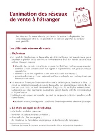 Fiche
1166
L’animation des réseaux
de vente à l’étranger
Les réseaux de vente doivent permettre de mettre à disposition des
consommateurs (B to C) les produits et les services exportés au meilleur
coût possible.
Les différents réseaux de vente
❏ Déﬁnitions
• Le canal de distribution est l’ensemble des intermédiaires qui interviennent pour
apporter le produit ou le service au consommateur ﬁnal. Un même produit peut
utiliser plusieurs canaux.
◆ Exemple : Les produits cosmétiques peuvent être distribués par les canaux suivants :
– centrales d’achat donnant accès aux hypers et supermarchés, aux grandes surfaces
spécialisées ;
– centrale d’achat des vépécistes et des sites marchands sur internet ;
– grossistes donnant accès aux salons de coiffure, aux hôtels, aux parfumeries et aux
commerces de détail.
• Le réseau est formé par l’ensemble des canaux utilisés pour distribuer le bien. Le
circuit de distribution prend en compte l’ensemble des intermédiaires utilisés. Le cir-
cuit est court avec un seul intermédiaire, long avec de multiples intermédiaires.
L’utilisation des sites marchands permet une liaison directe entre le consommateur
et le producteur.
• L’utilisation des places de marché1 permet de rapprocher client et producteur de
façon directe.
◆ Exemple : www.e-plasturgy.com : plateforme électronique dédiée à la ﬁlière plasturgie.
❏ Le choix du canal de distribution
Le choix du canal doit permettre :
– d’obtenir un certain volume de ventes ;
– d’atteindre la cible escomptée ;
– de bénéﬁcier de l’assistance commerciale ou technique du partenaire.
1. Plateforme électronique de commerce permettant d’agréger les offres et les de clients et de vendeurs.
 