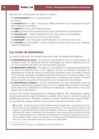Fiche 16 Partie 1 : Mercatique internationale et négociation72
Une liste de 9 critères peut être prise en compte1 :
– le consommateur et ses caractéristiques ;
– la culture ;
– le caractère faire « coller » l’image que diffuse le réseau avec l’image que l’on veut
faire véhiculer au produit ;
– le capital nécessaire pour bâtir le réseau ;
– le coût qui dépend du rapport de force entre producteurs et distributeurs ;
– la concurrence : cartels contrôlant les accès des canaux de distribution ;
– la couverture en termes de marché et de produit ;
– la continuité : canal devenant inutilisable pour une raison ou une autre ;
– le contrôle par la propriété, un bon contrat ou mieux encore par une conﬁance
dans le distributeur.
Les modes de distribution
Le marché cible peut être abordé selon trois modes de distribution différents :
• La distribution de masse : les produits sont distribués dans un grand nombre de
points de vente et le fabricant cherche à développer un volume important de ven-
tes. Cela concerne des biens de consommation courante.
• La distribution sélective : le nombre de détaillants est volontairement limité aﬁn
de tisser des relations fortes et de s’appuyer sur des revendeurs compétents. La
prestation sur le lieu de vente et la recherche qualitative assure en partie le succès
de la formule qui limite par ailleurs fortement le recours à la vente en ligne. C’est
aussi un moyen de lutter contre la contrefaçon. Le fabricant est conduit à assumer
ﬁnancièrement une partie de la publicité et de la promotion des produits.
• La distribution exclusive : un seul intermédiaire par zone déterminée assure la
commercialisation des produits et des services. L’engagement est fort et réciproque
entre fabricant et distributeur. Le fabricant s’interdit de vendre dans la zone sans
passer par ce distributeur.
Le choix des formes d’implantation à l’étranger (➤ ﬁche 15), importateurs, agents,
représentants par exemple, détermine en grande partie l’accès à certains canaux de
distribution (grossistes, détaillants, commerce associé, hard discounters, par exemple).
La spéciﬁcité de chaque marché et des produits restreint souvent ces choix.
◆ Exemple : Le Japon fait état d’une distribution très fragmentée, un système de rabais
très étendu et très compliqué, des paiements différés et des liens forts à l’intérieur du
système de distribution pour rendre de meilleurs services au consommateur ﬁnal, des
politiques de retour de produits très permissives, des cadeaux deux fois par an et des
repas d’affaires fréquents. L’appui des distributeurs en matière de promotion des ven-
tes est indispensable. L’accès au marché se fait souvent par l’intermédiaire d’un parte-
naire local, incontournable dans un système très hiérarchisé.
1. La méthode des 9 C à l’origine 11 C développé par Czinkota et Ronkainen.
 