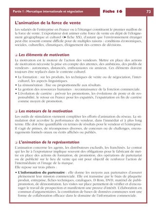 Fiche 16 73Partie 1 : Mercatique internationale et négociation
L’animation de la force de vente
Les salariés de l’entreprise en France ou à l’étranger constituent le premier maillon de
la force de vente. L’exportateur doit animer cette force de vente en dépit de l’éloigne-
ment géographique et culturel (➤ ﬁche XX), d’autant que l’environnement étranger
peut être ressenti comme difﬁcile pour de multiples raisons : conditions économiques,
sociales, culturelles, climatiques, éloignement des centres de décisions.
❏ Les éléments de motivation
La motivation est le moteur de l’action des vendeurs. Mettre en place des actions
de motivation nécessite la prise en compte des attentes, des ambitions, des proﬁls de
vendeurs : autonomes, distanciés, enthousiastes ou anxieux. Ces éléments doivent
toujours être replacés dans le contexte culturel.
• La formation : sur les produits, les techniques de vente ou de négociation, l’inter-
culturel, les aspects linguistiques.
• La rémunération : ﬁxe ou proportionnelle aux résultats.
• La gestion des ressources humaines : reconnaissance de la fonction commerciale.
• L’évolution de carrière : prévoir les promotions, les évolutions de poste et de res-
ponsabilité, le retour en France pour les expatriés, l’expatriation en ﬁn de carrière
comme moyen de promotion.
❏ Les moteurs de la motivation
Les outils de stimulation viennent compléter les efforts d’animation du réseau. La sti-
mulation doit accroître la performance du vendeur, dans l’immédiat et à plus long
terme. Elle doit être quantiﬁable en termes de résultats pour le vendeur et l’entreprise.
Il s’agit de primes, de récompenses diverses, de concours ou de challenges, encou-
ragements formels oraux ou écrits afﬁchés ou publiés.
❏ L’animation de la représentation
L’animation concerne les agents, les distributeurs exclusifs, les franchisés. Le contrat
qui les lie à l’exportateur implique souvent des obligations pour le fabricant de met-
tre en place des actions de formation, de promotion, des opérations de partenariat
ou de publicité sur le lieu de vente qui ont pour objectif de renforcer l’action de
l’intermédiaire et l’image de la marque.
Elle repose sur trois piliers :
• L’information du partenaire : elle donne les moyens aux partenaires d’assurer
pleinement leur mission commerciale. Elle est transmise par le biais de plaquette
produit, entreprise, ﬁches techniques, catalogues, D Rom, DVD, matériel de publi-
promotion, de démonstration. Les visites sur place permettent de vériﬁer et d’encou-
rager le travail de prospection et manifestent une preuve d’intérêt. L’élaboration en
commun d’argumentaires, la constitution de bases de données communes sont une
forme de collaboration efﬁcace dans le domaine de l’information commerciale.
 