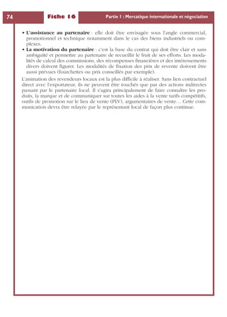 Fiche 16 Partie 1 : Mercatique internationale et négociation74
• L’assistance au partenaire : elle doit être envisagée sous l’angle commercial,
promotionnel et technique notamment dans le cas des biens industriels ou com-
plexes.
• La motivation du partenaire : c’est la base du contrat qui doit être clair et sans
ambiguïté et permettre au partenaire de recueillir le fruit de ses efforts. Les moda-
lités de calcul des commissions, des récompenses ﬁnancières et des intéressements
divers doivent ﬁgurer. Les modalités de ﬁxation des prix de revente doivent être
aussi prévues (fourchettes ou prix conseillés par exemple).
L’animation des revendeurs locaux est la plus difﬁcile à réaliser. Sans lien contractuel
direct avec l’exportateur, ils ne peuvent être touchés que par des actions indirectes
passant par le partenaire local. Il s’agira principalement de faire connaître les pro-
duits, la marque et de communiquer sur toutes les aides à la vente tarifs compétitifs,
outils de promotion sur le lieu de vente (PLV), argumentaires de vente… Cette com-
munication devra être relayée par le représentant local de façon plus continue.
 